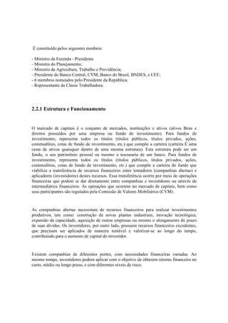 É constituído pelos seguintes menbros:

- Ministro da Fazenda - Presidente
- Ministro do Planejamento;
- Ministro da Agricultura, Trabalho e Previdência;
- Presidente do Banco Central, CVM, Banco do Brasil, BNDES, e CEF;
- 6 membros nomeados pelo Presidente da República;
- Representante da Classe Trabalhadora.




2.2.1 Estrutura e Funcionamento


O mercado de capitais é o conjunto de mercados, instituições e ativos (ativos Bens e
direitos possuídos por uma empresa ou fundo de investimento). Para fundos de
investimento, representa todos os títulos (títulos públicos, títulos privados, ações,
commodities, cotas de fundo de investimento, etc.) que compõe a carteira (carteira É uma
cesta de ativos quaisquer dentro de uma mesma estrutura). Esta estrutura pode ser um
fundo, o seu patrimônio pessoal ou mesmo a tesouraria de um banco. Para fundos de
investimento, representa todos os títulos (títulos públicos, títulos privados, ações,
commodities, cotas de fundo de investimento, etc.) que compõe a carteira do fundo que
viabiliza a transferência de recursos financeiros entre tomadores (companhias abertas) e
aplicadores (investidores) destes recursos. Essa transferência ocorre por meio de operações
financeiras que podem se dar diretamente entre companhias e investidores ou através de
intermediários financeiros. As operações que ocorrem no mercado de capitais, bem como
seus participantes são regulados pela Comissão de Valores Mobiliários (CVM).



As companhias abertas necessitam de recursos financeiros para realizar investimentos
produtivos, tais como: construção de novas plantas industriais, inovação tecnológica,
expansão da capacidade, aquisição de outras empresas ou mesmo o alongamento do prazo
de suas dívidas. Os investidores, por outro lado, possuem recursos financeiros excedentes,
que precisam ser aplicados de maneira rentável e valorizar-se ao longo do tempo,
contribuindo para o aumento de capital do investidor.



Existem companhias de diferentes portes, com necessidades financeiras variadas. Ao
mesmo tempo, investidores podem aplicar com o objetivo de obterem retorno financeiro no
curto, médio ou longo prazo, e com diferentes níveis de risco.
 