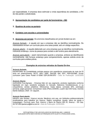 17

por especialidade. A empresa deve estimular a vinda espontânea de candidatos, a fim
de não perder a atratividade.


2. Apresentação de candidatos por parte de funcionários - (QI)


3. Quadros de aviso na portaria


4. Contatos com escolas e universidades


5. Anúncios em jornais: Os anúncios classificados em jornal dividem-se em:

Anúncio fechado – é aquele em que a empresa não se identifica nominalmente. Os
interessados enviam um currículo para uma caixa postal, sob um código específico.

Anúncio aberto – é aquele elaborado por uma empresa que se identifica nominalmente,
indicando endereço, nome da pessoa para contato e até horário para atendimento.

Anúncio semi-aberto – assim denominado quando a empresa, embora se identificando
nominalmente, não fornece endereço para comparecimento, apenas solicita envio de
currículos para análise prévia.


                 Exemplos de anúncios retirados da Gazeta On-line

Anúncio fechado:
ESCRITÓRIO de Contabilidade contrata pessoa com experiência comprovada de mais de 03
anos em preenchimento: DCTF, DIPJ, DIRF, DACON, DIA, DOT. PER-DCOMP. Enviar
curriculum para Caixa Postal 01-5099 CEP:29.045-970 - Data de Publicação: 22/05/2005


Anúncio Aberto:
AGROZEM Prod.Agropec. - Empresa líder em seu segmento, produtos registrados conforme
legislação em vigor, excelente aceitação no mercado. Seleciona Vendedor(es,as), c/ ou
s/experiência, vendas p/telefone. Oferecemos: Cesta básica, comissão 30%, premiação
semanal, pagto.quinzenal. Comparecer nesta 2ºfeira 23/05/05, a partir das 8:00 horas. Avenida
Danilo Galeazzi, 2525 - S1 Jaguaré.


Anúncio Semi-aberto:
GRUPO Julio Simões / Aracruz recruta: Mecânico com exp. em hidráulica preferencialmente
empilhadeiras para trabalhar em Aracruz. Salário compatível, tíquete, plano de saúde e
hospedagem. Currículo para: Rod. Aracruz x Barra do Riacho KM 25, Aracruz - ES Cep.
29.197.000 tjsaracruz@terra.com.br - Data de Publicação: 22/05/2005



            ESTE MATERIAL É DE USO EXCLUSIVO DA DISCIPLINA ARH = UNINOVE
      QUALQUER CÓPIA SEM A DEVIDA AUTORIZAÇÃO ESTÁ SUJEITA A PENALIDADE LEGAL.
 