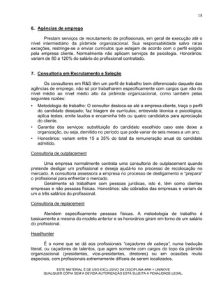 18

6. Agências de emprego

       Prestam serviços de recrutamento de profissionais, em geral de execução até o
nível intermediário da pirâmide organizacional. Sua responsabilidade salvo raras
exceções, restringe-se a enviar currículos que estejam de acordo com o perfil exigido
pela empresa cliente. Normalmente não aplicam serviços de psicologia. Honorários:
variam de 80 a 120% do salário do profissional contratado.


7. Consultoria em Recrutamento e Seleção

      Os consultores em R&S têm um perfil de trabalho bem diferenciado daquele das
agências de emprego, não só por trabalharem especificamente com cargos que vão do
nível médio ao nível médio alto da pirâmide organizacional, como também pelas
seguintes razões:
•   Metodologia de trabalho: O consultor desloca-se até a empresa-cliente, traça o perfil
    do candidato desejado; faz triagem de currículos; entrevista técnica e psicológica;
    aplica testes; emite laudos e encaminha três ou quatro candidatos para apreciação
    do cliente.
•   Garantia dos serviços: substituição do candidato escolhido caso este deixe a
    organização, ou seja, demitido no período que pode variar de seis meses a um ano.
•   Honorários: variam entre 15 a 35% do total da remuneração anual do candidato
    admitido.

Consultoria de outplacement

       Uma empresa normalmente contrata uma consultoria de outplacement quando
pretende desligar um profissional e deseja ajudá-lo no processo de recolocação no
mercado. A consultoria assessora a empresa no processo de desligamento e “prepara”
o profissional para enfrentar o mercado.
       Geralmente só trabalham com pessoas jurídicas, isto é, têm como clientes
empresas e não pessoas físicas. Honorários: são cobrados das empresas e variam de
um a três salários do profissional.

Consultoria de replacement

      Atendem especificamente pessoas físicas. A metodologia de trabalho é
basicamente a mesma do modelo anterior e os honorários giram em torno de um salário
do profissional.

Headhunter

         É o nome que se dá aos profissionais “caçadores de cabeça”, numa tradução
literal, ou caçadores de talentos, que agem somente com cargos do topo da pirâmide
organizacional (presidentes, vice-presidentes, diretores) ou em ocasiões muito
especiais, com profissionais extremamente difíceis de serem localizados.

             ESTE MATERIAL É DE USO EXCLUSIVO DA DISCIPLINA ARH = UNINOVE
       QUALQUER CÓPIA SEM A DEVIDA AUTORIZAÇÃO ESTÁ SUJEITA A PENALIDADE LEGAL.
 