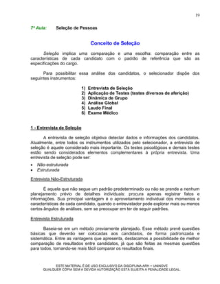 19

7ª Aula:     Seleção de Pessoas


                                  Conceito de Seleção
      Seleção implica uma comparação e uma escolha: comparação entre as
características de cada candidato com o padrão de referência que são as
especificações do cargo.

      Para possibilitar essa análise dos candidatos, o selecionador dispõe dos
seguintes instrumentos:

                            1)   Entrevista de Seleção
                            2)   Aplicação de Testes (testes diversos de aferição)
                            3)   Dinâmica de Grupo
                            4)   Análise Global
                            5)   Laudo Final
                            6)   Exame Médico


1 - Entrevista de Seleção

       A entrevista de seleção objetiva detectar dados e informações dos candidatos.
Atualmente, entre todos os instrumentos utilizados pelo selecionador, a entrevista de
seleção é aquele considerado mais importante. Os testes psicológicos e demais testes
estão sendo considerados elementos complementares à própria entrevista. Uma
entrevista de seleção pode ser:
   Não-estruturada
   Estruturada

Entrevista Não-Estruturada

       É aquela que não segue um padrão predeterminado ou não se prende a nenhum
planejamento prévio de detalhes individuais: procura apenas registrar fatos e
informações. Sua principal vantagem é o aproveitamento individual dos momentos e
características de cada candidato, quando o entrevistador pode explorar mais ou menos
certos ângulos de análises, sem se preocupar em ter de seguir padrões.

Entrevista Estruturada

       Baseia-se em um método previamente planejado. Esse método prevê questões
básicas que deverão ser colocadas aos candidatos, de forma padronizada e
sistemática. Entre as vantagens que apresenta, destacamos a possibilidade de melhor
comparação de resultados entre candidatos, já que são feitas as mesmas questões
para todos, tornando-se mais fácil comparar os resultados finais.


            ESTE MATERIAL É DE USO EXCLUSIVO DA DISCIPLINA ARH = UNINOVE
      QUALQUER CÓPIA SEM A DEVIDA AUTORIZAÇÃO ESTÁ SUJEITA A PENALIDADE LEGAL.
 