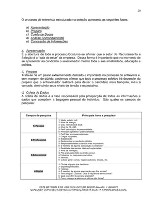 20

O processo de entrevista estruturada na seleção apresenta as seguintes fases:

   a)   Apresentação
   b)   Preparo
   c)   Coleta de Dados
   d)   Análise Comportamental
   e)   Concessão de Informações


a) Apresentação
É a abertura de todo o processo.Costuma-se afirmar que o setor de Recrutamento e
Seleção é a “sala de estar” da empresa. Dessa forma é importante que no momento de
se apresentar ao candidato o selecionador mostre toda a sua amabilidade, educação e
polidez.

b) Preparo
Trata-se de um passo extremamente delicado e importante no processo de entrevista e,
sem margem de dúvida, podemos afirmar que todo o processo seletivo irá depender do
preparo que o entrevistador realizará para deixar o candidato mais tranqüilo, mais à
vontade, diminuindo seus níveis de tensão e expectativa.

c) Coleta de Dados
A coleta de dados é a fase responsável pela prospecção de todas as informações e
dados que compõem a bagagem pessoal do indivíduo. São quatro os campos de
pesquisa:



   Campos de pesquisa                                   Principais itens a pesquisar
                            1- Idade, estado civil;
                            2- Nível de energia;
                            3- Grau motivacional atual;
         1- Pessoal         4- Nível de QI e QE;
                            5- Perfil psicológico de personalidade;
                            6- Principais aptidões e potencialidades.
                            1- Perfil das empresas anteriores;
                            2- Cargos ocupados;
                            3- Estabilidade;
        2-Profissional      4- Realizações ou resultados obtidos;
                            5- Responsabilidades ou tarefas mais importantes;
                            6- É membro de alguma associação ou sindicato?
                            1- Qualidade das escolas básicas freqüentadas;
                            2- Nível de formação;
                            3- Pós-graduação (lato ou stricto-sensu);
        3-Educacional       4-Trabalhos ou pesquisas concluídos;
                            5- Idiomas;
                            6- Cultura geral: cursos, viagens culturais, leituras, etc.

                            1- Clubes e igrejas que freqüenta;
                            2- Esportes praticados;
                            3- Hobbies;
          4-Social          4- É membro de alguma associação para fins sociais?
                            5- Tem amigos? Quantos? Qual a freqüência de encontros?
                            6- Qual o seu fim de semana predileto?
                            7- Como planejou e efetivou as ultimas três férias?



              ESTE MATERIAL É DE USO EXCLUSIVO DA DISCIPLINA ARH = UNINOVE
        QUALQUER CÓPIA SEM A DEVIDA AUTORIZAÇÃO ESTÁ SUJEITA A PENALIDADE LEGAL.
 