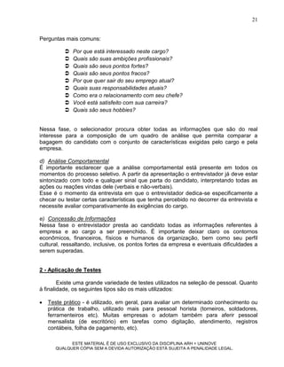 21


Perguntas mais comuns:

             Por que está interessado neste cargo?
             Quais são suas ambições profissionais?
             Quais são seus pontos fortes?
             Quais são seus pontos fracos?
             Por que quer sair do seu emprego atual?
             Quais suas responsabilidades atuais?
             Como era o relacionamento com seu chefe?
             Você está satisfeito com sua carreira?
             Quais são seus hobbies?


Nessa fase, o selecionador procura obter todas as informações que são do real
interesse para a composição de um quadro de análise que permita comparar a
bagagem do candidato com o conjunto de características exigidas pelo cargo e pela
empresa.

d) Análise Comportamental
É importante esclarecer que a análise comportamental está presente em todos os
momentos do processo seletivo. A partir da apresentação o entrevistador já deve estar
sintonizado com todo e qualquer sinal que parta do candidato, interpretando todas as
ações ou reações vindas dele (verbais e não-verbais).
Esse é o momento da entrevista em que o entrevistador dedica-se especificamente a
checar ou testar certas características que tenha percebido no decorrer da entrevista e
necessite avaliar comparativamente às exigências do cargo.

e) Concessão de Informações
Nessa fase o entrevistador presta ao candidato todas as informações referentes à
empresa e ao cargo a ser preenchido. É importante deixar claro os contornos
econômicos, financeiros, físicos e humanos da organização, bem como seu perfil
cultural, ressaltando, inclusive, os pontos fortes da empresa e eventuais dificuldades a
serem superadas.


2 - Aplicação de Testes

        Existe uma grande variedade de testes utilizados na seleção de pessoal. Quanto
à finalidade, os seguintes tipos são os mais utilizados:

   Teste prático - é utilizado, em geral, para avaliar um determinado conhecimento ou
    prática de trabalho, utilizado mais para pessoal horista (torneiros, soldadores,
    ferramenteiros etc). Muitas empresas o adotam também para aferir pessoal
    mensalista (de escritório) em tarefas como digitação, atendimento, registros
    contábeis, folha de pagamento, etc).

             ESTE MATERIAL É DE USO EXCLUSIVO DA DISCIPLINA ARH = UNINOVE
       QUALQUER CÓPIA SEM A DEVIDA AUTORIZAÇÃO ESTÁ SUJEITA A PENALIDADE LEGAL.
 