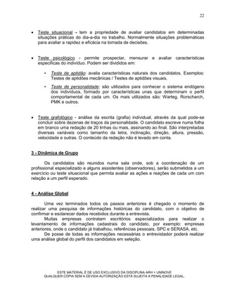 22


   Teste situacional - tem a propriedade de avaliar candidatos em determinadas
    situações práticas do dia-a-dia no trabalho. Normalmente situações problemáticas
    para avaliar a rapidez e eficácia na tomada de decisões.


   Teste psicológico - permite prospectar, mensurar e avaliar características
    especificas do indivíduo. Podem ser divididos em:

       •   Teste de aptidão: avalia características naturais dos candidatos. Exemplos:
           Testes de aptidões mecânicas / Testes de aptidões visuais.
       •   Teste de personalidade: são utilizados para conhecer o sistema endógeno
           dos indivíduos, formado por características unas que determinam o perfil
           comportamental de cada um. Os mais utilizados são: Warteg, Rorscharch,
           PMK e outros.


   Teste grafológico - análise da escrita (grafia) individual, através da qual pode-se
    concluir sobre dezenas de traços da personalidade. O candidato escreve numa folha
    em branco uma redação de 20 linhas ou mais, assinando ao final. São interpretadas
    diversas variáveis como tamanho da letra, inclinação, direção, altura, pressão,
    velocidade e outras. O conteúdo da redação não é levado em conta.


3 - Dinâmica de Grupo

       Os candidatos são reunidos numa sala onde, sob a coordenação de um
profissional especializado e alguns assistentes (observadores), serão submetidos a um
exercício ou teste situacional que permita avaliar as ações e reações de cada um com
relação a um perfil esperado.


4 - Análise Global

       Uma vez terminados todos os passos anteriores é chegado o momento de
realizar uma pesquisa de informações históricas do candidato, com o objetivo de
confirmar e esclarecer dados recebidos durante a entrevista.
       Muitas empresas contratam escritórios especializados para realizar o
levantamento de informações cadastrais do candidato, por exemplo: empresas
anteriores, onde o candidato já trabalhou, referências pessoais, SPC e SERASA, etc.
       De posse de todas as informações necessárias o entrevistador poderá realizar
uma análise global do perfil dos candidatos em seleção.




             ESTE MATERIAL É DE USO EXCLUSIVO DA DISCIPLINA ARH = UNINOVE
       QUALQUER CÓPIA SEM A DEVIDA AUTORIZAÇÃO ESTÁ SUJEITA A PENALIDADE LEGAL.
 