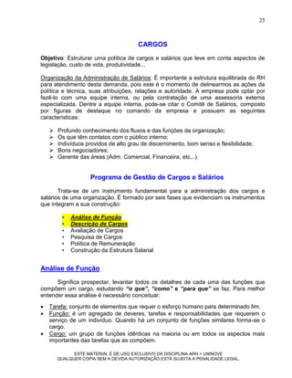 25



                                       CARGOS
Objetivo: Estruturar uma política de cargos e salários que leve em conta aspectos de
legislação, custo de vida, produtividade...

Organização da Administração de Salários: É importante a estrutura equilibrada do RH
para atendimento desta demanda, pois este é o momento de delinearmos as ações da
política e técnica, suas atribuições, relações e autoridade. A empresa pode optar por
fazê-lo com uma equipe interna, ou pela contratação de uma assessoria externa
especializada. Dentre a equipe interna, pode-se citar o Comitê de Salários, composto
por figuras de destaque no comando da empresa e possuem as seguintes
características:

       Profundo conhecimento dos fluxos e das funções da organização;
       Os que têm contatos com o público interno;
       Indivíduos providos de alto grau de discernimento, bom senso e flexibilidade;
       Bons negociadores;
       Gerente das áreas (Adm. Comercial, Financeira, etc...).


                     Programa de Gestão de Cargos e Salários
       Trata-se de um instrumento fundamental para a administração dos cargos e
salários de uma organização. É formado por seis fases que evidenciam os instrumentos
que integram a sua construção:

         •   Análise de Função
         •   Descrição de Cargos
         •   Avaliação de Cargos
         •   Pesquisa de Cargos
         •   Política de Remuneração
         •   Construção da Estrutura Salarial


Análise de Função
      Significa prospectar, levantar todos os detalhes de cada uma das funções que
compõem um cargo, estudando “o que”, “como” e “para que” se faz. Para melhor
entender essa análise é necessário conceituar:
   Tarefa: conjunto de elementos que requer o esforço humano para determinado fim.
   Função: é um agregado de deveres, tarefas e responsabilidades que requerem o
    serviço de um indivíduo. Quando há um conjunto de funções similares forma-se o
    cargo.
   Cargo: um grupo de funções idênticas na maioria ou em todos os aspectos mais
    importantes das tarefas que as compõem.

              ESTE MATERIAL É DE USO EXCLUSIVO DA DISCIPLINA ARH = UNINOVE
        QUALQUER CÓPIA SEM A DEVIDA AUTORIZAÇÃO ESTÁ SUJEITA A PENALIDADE LEGAL.
 