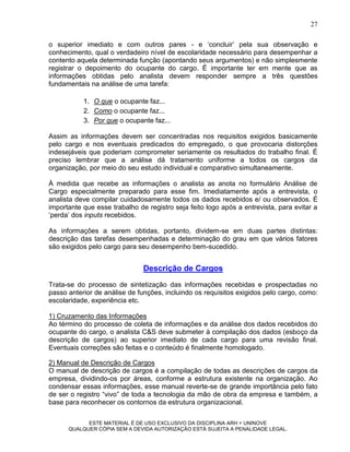 27

o superior imediato e com outros pares - e „concluir‟ pela sua observação e
conhecimento, qual o verdadeiro nível de escolaridade necessário para desempenhar a
contento aquela determinada função (apontando seus argumentos) e não simplesmente
registrar o depoimento do ocupante do cargo. É importante ter em mente que as
informações obtidas pelo analista devem responder sempre a três questões
fundamentais na análise de uma tarefa:

           1. O que o ocupante faz...
           2. Como o ocupante faz...
           3. Por que o ocupante faz...

Assim as informações devem ser concentradas nos requisitos exigidos basicamente
pelo cargo e nos eventuais predicados do empregado, o que provocaria distorções
indesejáveis que poderiam comprometer seriamente os resultados do trabalho final. É
preciso lembrar que a análise dá tratamento uniforme a todos os cargos da
organização, por meio do seu estudo individual e comparativo simultaneamente.

À medida que recebe as informações o analista as anota no formulário Análise de
Cargo especialmente preparado para esse fim. Imediatamente após a entrevista, o
analista deve compilar cuidadosamente todos os dados recebidos e/ ou observados. É
importante que esse trabalho de registro seja feito logo após a entrevista, para evitar a
„perda‟ dos inputs recebidos.

As informações a serem obtidas, portanto, dividem-se em duas partes distintas:
descrição das tarefas desempenhadas e determinação do grau em que vários fatores
são exigidos pelo cargo para seu desempenho bem-sucedido.


                               Descrição de Cargos
Trata-se do processo de sintetização das informações recebidas e prospectadas no
passo anterior de análise de funções, incluindo os requisitos exigidos pelo cargo, como:
escolaridade, experiência etc.

1) Cruzamento das Informações
Ao término do processo de coleta de informações e da análise dos dados recebidos do
ocupante do cargo, o analista C&S deve submeter à compilação dos dados (esboço da
descrição de cargos) ao superior imediato de cada cargo para uma revisão final.
Eventuais correções são feitas e o conteúdo é finalmente homologado.

2) Manual de Descrição de Cargos
O manual de descrição de cargos é a compilação de todas as descrições de cargos da
empresa, dividindo-os por áreas, conforme a estrutura existente na organização. Ao
condensar essas informações, esse manual reverte-se de grande importância pelo fato
de ser o registro “vivo” de toda a tecnologia da mão de obra da empresa e também, a
base para reconhecer os contornos da estrutura organizacional.

            ESTE MATERIAL É DE USO EXCLUSIVO DA DISCIPLINA ARH = UNINOVE
      QUALQUER CÓPIA SEM A DEVIDA AUTORIZAÇÃO ESTÁ SUJEITA A PENALIDADE LEGAL.
 