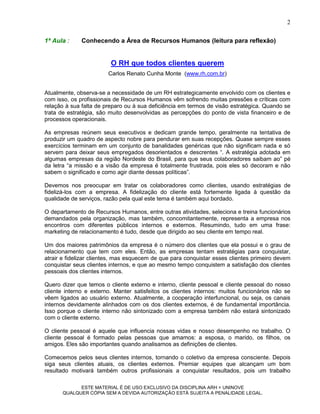 2

1ª Aula :     Conhecendo a Área de Recursos Humanos (leitura para reflexão)


                         O RH que todos clientes querem
                        Carlos Renato Cunha Monte (www.rh.com.br)


Atualmente, observa-se a necessidade de um RH estrategicamente envolvido com os clientes e
com isso, os profissionais de Recursos Humanos vêm sofrendo muitas pressões e críticas com
relação à sua falta de preparo ou à sua deficiência em termos de visão estratégica. Quando se
trata de estratégia, são muito desenvolvidas as percepções do ponto de vista financeiro e de
processos operacionais.

As empresas reúnem seus executivos e dedicam grande tempo, geralmente na tentativa de
produzir um quadro de aspecto nobre para pendurar em suas recepções. Quase sempre esses
exercícios terminam em um conjunto de banalidades genéricas que não significam nada e só
servem para deixar seus empregados desorientados e descrentes “. A estratégia adotada em
algumas empresas da região Nordeste do Brasil, para que seus colaboradores saibam ao” pé
da letra “a missão e a visão da empresa é totalmente frustrada, pois eles só decoram e não
sabem o significado e como agir diante dessas políticas”.

Devemos nos preocupar em tratar os colaboradores como clientes, usando estratégias de
fidelizá-los com a empresa. A fidelização do cliente está fortemente ligada à questão da
qualidade de serviços, razão pela qual este tema é também aqui bordado.

O departamento de Recursos Humanos, entre outras atividades, seleciona e treina funcionários
demandados pela organização, mas também, concomitantemente, representa a empresa nos
encontros com diferentes públicos internos e externos. Resumindo, tudo em uma frase:
marketing de relacionamento é tudo, desde que dirigido ao seu cliente em tempo real.

Um dos maiores patrimônios da empresa é o número dos clientes que ela possui e o grau de
relacionamento que tem com eles. Então, as empresas tentam estratégias para conquistar,
atrair e fidelizar clientes, mas esquecem de que para conquistar esses clientes primeiro devem
conquistar seus clientes internos, e que ao mesmo tempo conquistem a satisfação dos clientes
pessoais dos clientes internos.

Quero dizer que temos o cliente externo e interno, cliente pessoal e cliente pessoal do nosso
cliente interno e externo. Manter satisfeitos os clientes internos: muitos funcionários não se
vêem ligados ao usuário externo. Atualmente, a cooperação interfuncional, ou seja, os canais
internos devidamente alinhados com os dos clientes externos, é de fundamental importância.
Isso porque o cliente interno não sintonizado com a empresa também não estará sintonizado
com o cliente externo.

O cliente pessoal é aquele que influencia nossas vidas e nosso desempenho no trabalho. O
cliente pessoal é formado pelas pessoas que amamos: a esposa, o marido, os filhos, os
amigos. Eles são importantes quando analisamos as definições de clientes.

Comecemos pelos seus clientes internos, tornando o coletivo da empresa consciente. Depois
siga seus clientes atuais, os clientes externos. Premiar equipes que alcançam um bom
resultado motivará também outros profissionais a conquistar resultados, pois um trabalho

            ESTE MATERIAL É DE USO EXCLUSIVO DA DISCIPLINA ARH = UNINOVE
      QUALQUER CÓPIA SEM A DEVIDA AUTORIZAÇÃO ESTÁ SUJEITA A PENALIDADE LEGAL.
 