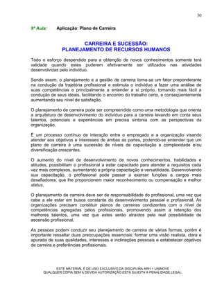 30

9ª Aula:     Aplicação: Plano de Carreira


                      CARREIRA E SUCESSÃO:
               PLANEJAMENTO DE RECURSOS HUMANOS
Todo o esforço despendido para a obtenção de novos conhecimentos somente terá
validade quando estes puderem efetivamente ser utilizados nas atividades
desenvolvidas pelo indivíduo.

Sendo assim, o planejamento e a gestão de carreira torna-se um fator preponderante
na condução da trajetória profissional e estimula o indivíduo a fazer uma análise de
suas competências e principalmente a entender a si próprio, tornando mais fácil a
condução de seus ideais, facilitando o encontro do trabalho certo, e conseqüentemente
aumentando seu nível de satisfação.

O planejamento de carreira pode ser compreendido como uma metodologia que orienta
a arquitetura de desenvolvimento do indivíduo para a carreira levando em conta seus
talentos, potenciais e experiências em precisa sintonia com as perspectivas da
organização.

É um processo contínuo de interação entre o empregado e a organização visando
atender aos objetivos e interesses de ambas as partes, podendo-se entender que um
plano de carreira é uma sucessão de níveis de capacitação e complexidade e/ou
diversificação crescentes.

O aumento do nível de desenvolvimento de novos conhecimentos, habilidades e
atitudes, possibilitam o profissional a estar capacitado para atender a requisitos cada
vez mais complexos, aumentando a própria capacitação e versatilidade. Desenvolvendo
sua capacitação, o profissional pode passar a exercer funções e cargos mais
desafiadores, que lhe proporcionem maior reconhecimento ou compensação e melhor
status.

O planejamento de carreira deve ser de responsabilidade do profissional, uma vez que
cabe a ele estar em busca constante do desenvolvimento pessoal e profissional. As
organizações precisam constituir planos de carreiras condizentes com o nível de
competências agregadas pelos profissionais, promovendo assim a retenção dos
melhores talentos, uma vez que estes serão atraídos pela real possibilidade de
ascensão profissional.

As pessoas podem conduzir seu planejamento de carreira de várias formas, porém é
importante ressaltar duas preocupações essenciais: formar uma visão realista, clara e
apurada de suas qualidades, interesses e inclinações pessoais e estabelecer objetivos
de carreira e preferências profissionais.




            ESTE MATERIAL É DE USO EXCLUSIVO DA DISCIPLINA ARH = UNINOVE
      QUALQUER CÓPIA SEM A DEVIDA AUTORIZAÇÃO ESTÁ SUJEITA A PENALIDADE LEGAL.
 