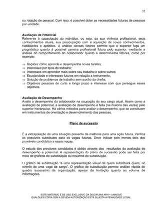 32

ou rotação de pessoal. Com isso, é possível obter as necessidades futuras de pessoas
por unidade.


Avaliação de Potencial
Refere-se à capacitação do indivíduo, ou seja, da sua vivência profissional, seus
conhecimentos atuais, sua preocupação com a aquisição de novos conhecimentos,
habilidades e aptidões. A análise desses fatores permite que o superior faça um
prognóstico quanto à possível carreira profissional futura pelo superior, mediante a
análise do comportamento do colaborador quanto a determinados fatores, como por
exemplo:

   Rapidez como aprende e desempenha novas tarefas;
   Interesses por tipos de trabalho;
   Interesses em aprender mais sobre seu trabalho e sobre outros;
   Escolaridade e interesses futuros em relação a treinamento;
   Solução de problemas de trabalho sem auxílio da chefia;
   Objetivos pessoais de curto e longo prazo e interesse com que persegue esses
    objetivos.


Avaliação de Desempenho
Avalia o desempenho do colaborador na ocupação do seu cargo atual. Assim como a
avaliação de potencial, a avaliação de desempenho é feita (na maioria das vezes) pelo
superior hierárquico. Há vários métodos para avaliar o desempenho, que se constituem
em instrumentos de orientação e desenvolvimento das pessoas.


                                 Plano de sucessão


É a extrapolação de uma situação presente de melhoria para uma ação futura. Verifica
os possíveis substitutos para as vagas futuras. Deve indicar pelo menos dois dos
prováveis candidatos a essas vagas.

O estudo dos prováveis candidatos é obtido através dos resultados da avaliação de
desempenho e potencial. A representação do plano de sucessão pode ser feita por
meio de gráficos de substituição ou resumos de substituição.

O gráfico de substituição “é uma representação visual de quem substituirá quem, no
evento de uma vaga de cargo”. O gráfico de substituição permite análise rápida do
quadro sucessório da organização, apesar da limitação quanto ao volume de
informações.




            ESTE MATERIAL É DE USO EXCLUSIVO DA DISCIPLINA ARH = UNINOVE
      QUALQUER CÓPIA SEM A DEVIDA AUTORIZAÇÃO ESTÁ SUJEITA A PENALIDADE LEGAL.
 