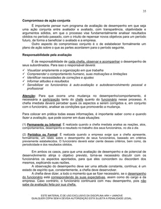 35

Compromisso de ação conjunta
       É importante pensar num programa de avaliação de desempenho em que seja
uma ação conjunta entre avaliador e avaliado, com transparência, objetividade e
argumentos sólidos, em que o processo vise fundamentalmente analisar resultados
obtidos no período passado, com o intuito de repensar novos objetivos para um período
futuro, de forma a beneficiar o avaliado e a empresa.
       Outro aspecto do compromisso conjunto é o de estabelecer formalmente um
plano de ação sobre o que as partes acordarem para o período seguinte.

Responsabilidade pela avaliação

      É de responsabilidade de cada chefia, observar e acompanhar o desempenho de
seus subordinados. Para isso o responsável deverá:
   Visualizar amplamente a organização em que trabalha
   Compreender o comportamento humano, suas motivações e limitações
   Identificar necessidades de correções e ajustes
   Informar atitudes e resultados
   Sensibilizar os funcionários à auto-avaliação e autodesenvolvimento pessoal e
    profissional

Atenção: Para que ocorra uma mudança no desempenho/comportamento, é
necessária a participação tanto do chefe quanto do funcionário nesse processo. A
chefia imediata deverá perceber quais os aspectos a serem corrigidos e, em conjunto
com o funcionário, analisar as condições que promoverão a mudança.

Para colocar em prática todas essas informações, é importante saber como e quando
fazer a avaliação, que pode ocorrer em duas situações:

(1) Permanente ou Informal: É realizada quando a chefia imediata analisa as reações, atos,
comportamentos, desempenho e resultado no trabalho dos seus funcionários, no dia a dia.

(2) Periódica ou Formal: É realizada quando a empresa exige que a chefia apresente,
formalmente, um relato sobre o desempenho de seus funcionários, baseado em critérios
previamente estabelecidos. O funcionário deverá estar ciente desses critérios, bem como, da
periodicidade e dos resultados obtidos.

       Em ambos os casos, para que uma avaliação de desempenho e de potencial de
desenvolvimento atinja o objetivo previsto, torna-se necessário discutir com os
funcionários os aspectos apontados, para que eles concordem ou discordem dos
mesmos, explicando suas razões.
       A observação do desempenho deve ser uma atitude constante, contínua; é um
estado de espírito que, constantemente, a chefia deve desenvolver.
       A chefia deve dizer, a todo o momento que se fizer necessário, se o desempenho
do funcionário está correspondendo às suas expectativas, assim como do cargo e da
empresa. Caso contrário, o funcionário continuará com mau desempenho, pois não
sabe da avaliação feita por sua chefia.


            ESTE MATERIAL É DE USO EXCLUSIVO DA DISCIPLINA ARH = UNINOVE
      QUALQUER CÓPIA SEM A DEVIDA AUTORIZAÇÃO ESTÁ SUJEITA A PENALIDADE LEGAL.
 