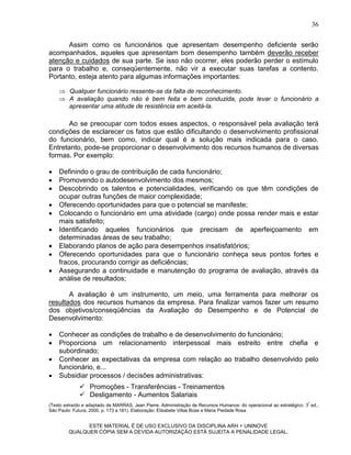36

      Assim como os funcionários que apresentam desempenho deficiente serão
acompanhados, aqueles que apresentam bom desempenho também deverão receber
atenção e cuidados de sua parte. Se isso não ocorrer, eles poderão perder o estímulo
para o trabalho e, conseqüentemente, não vir a executar suas tarefas a contento.
Portanto, esteja atento para algumas informações importantes:

     Qualquer funcionário ressente-se da falta de reconhecimento.
     A avaliação quando não é bem feita e bem conduzida, pode levar o funcionário a
      apresentar uma atitude de resistência em aceitá-la.

       Ao se preocupar com todos esses aspectos, o responsável pela avaliação terá
condições de esclarecer os fatos que estão dificultando o desenvolvimento profissional
do funcionário, bem como, indicar qual é a solução mais indicada para o caso.
Entretanto, pode-se proporcionar o desenvolvimento dos recursos humanos de diversas
formas. Por exemplo:

   Definindo o grau de contribuição de cada funcionário;
   Promovendo o autodesenvolvimento dos mesmos;
   Descobrindo os talentos e potencialidades, verificando os que têm condições de
    ocupar outras funções de maior complexidade;
   Oferecendo oportunidades para que o potencial se manifeste;
   Colocando o funcionário em uma atividade (cargo) onde possa render mais e estar
    mais satisfeito;
   Identificando aqueles funcionários que precisam de aperfeiçoamento em
    determinadas áreas de seu trabalho;
   Elaborando planos de ação para desempenhos insatisfatórios;
   Oferecendo oportunidades para que o funcionário conheça seus pontos fortes e
    fracos, procurando corrigir as deficiências;
   Assegurando a continuidade e manutenção do programa de avaliação, através da
    análise de resultados;

       A avaliação é um instrumento, um meio, uma ferramenta para melhorar os
resultados dos recursos humanos da empresa. Para finalizar vamos fazer um resumo
dos objetivos/conseqüências da Avaliação do Desempenho e de Potencial de
Desenvolvimento:

   Conhecer as condições de trabalho e de desenvolvimento do funcionário;
   Proporciona um relacionamento interpessoal mais estreito entre chefia e
    subordinado;
   Conhecer as expectativas da empresa com relação ao trabalho desenvolvido pelo
    funcionário, e...
   Subsidiar processos / decisões administrativas:
               Promoções - Transferências - Treinamentos
               Desligamento - Aumentos Salariais
(Texto extraído e adaptado de MARRAS, Jean Pierre. Administração de Recursos Humanos: do operacional ao estratégico. 3ª ed.,
São Paulo: Futura, 2000, p. 173 a 181). Elaboração: Elisabete Villas Boas e Maria Piedade Rosa


               ESTE MATERIAL É DE USO EXCLUSIVO DA DISCIPLINA ARH = UNINOVE
         QUALQUER CÓPIA SEM A DEVIDA AUTORIZAÇÃO ESTÁ SUJEITA A PENALIDADE LEGAL.
 