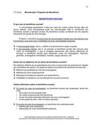 38

11ª Aula:   Manutenção: Programa de Benefícios


                             BENEFÍCIOS SOCIAIS

O que são os benefícios sociais?
      A remuneração geralmente é feita por meio de muitas outras formas além da
forma salarial. Uma considerável parte da remuneração total é constituída em
benefícios sociais e serviços sociais. Os benefícios sociais constituem-se em aspecto
importante do pacote de remuneração.

       Portanto, o benefício é uma forma de remuneração indireta que visa oferecer aos
funcionários uma base para a satisfação de suas necessidades pessoais.

 A remuneração direta, isto é, o salário é proporcional ao cargo ocupado.
 A remuneração indireta, isto é, os serviços e benefícios sociais são comuns para
  todos os empregados, o que a empresa desenvolve são planos diferentes de
  serviços e benefícios sociais para diferentes níveis de empregados: diretores,
  gerentes, empregados mensalistas, horistas, cargos técnicos, etc.


Quais são os objetivos de um plano de benefícios sociais?
Os objetivos referem-se às expectativas de curto e longo prazo da empresa em relação
aos resultados dos planos. Os objetivos básicos dos planos de benefícios sociais são:
 Melhoria da qualidade de vida dos empregados.
 Melhoria do clima organizacional.
 Redução da rotação de pessoal e do absenteísmo.
 Facilidade na atração e na manutenção de recursos humanos


Visões diferentes sobre os benefícios sociais

 Do ponto de vista do empregador, os benefícios sociais são analisados, tendo em
  vista:
  • Os custos da remuneração total;
  • Os custos proporcionais dos benefícios;
  • O que as outras empresas oferecem aos seus empregados;
  • O seu papel de atrair, reter e motivar pessoas.

 Do ponto de vista do empregado, os benefícios são analisados pela:
  • Distribuição justa (eqüidade);
  • Adequação às suas necessidades pessoais.



            ESTE MATERIAL É DE USO EXCLUSIVO DA DISCIPLINA ARH = UNINOVE
      QUALQUER CÓPIA SEM A DEVIDA AUTORIZAÇÃO ESTÁ SUJEITA A PENALIDADE LEGAL.
 