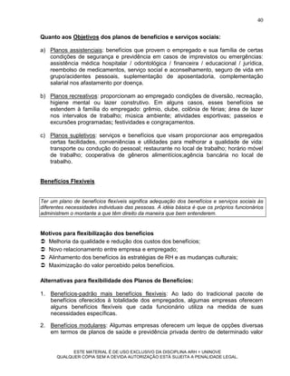 40

Quanto aos Objetivos dos planos de benefícios e serviços sociais:

a) Planos assistenciais: benefícios que provem o empregado e sua família de certas
   condições de segurança e previdência em casos de imprevistos ou emergências:
   assistência médica hospitalar / odontológica / financeira / educacional / jurídica,
   reembolso de medicamentos, serviço social e aconselhamento, seguro de vida em
   grupo/acidentes pessoais, suplementação de aposentadoria, complementação
   salarial nos afastamento por doença.

b) Planos recreativos: proporcionam ao empregado condições de diversão, recreação,
   higiene mental ou lazer construtivo. Em alguns casos, esses benefícios se
   estendem à família do empregado: grêmio, clube, colônia de férias; área de lazer
   nos intervalos de trabalho; música ambiente; atividades esportivas; passeios e
   excursões programadas; festividades e congraçamentos.

c) Planos supletivos: serviços e benefícios que visam proporcionar aos empregados
   certas facilidades, conveniências e utilidades para melhorar a qualidade de vida:
   transporte ou condução do pessoal; restaurante no local de trabalho; horário móvel
   de trabalho; cooperativa de gêneros alimentícios;agência bancária no local de
   trabalho.


Benefícios Flexíveis


Ter um plano de benefícios flexíveis significa adequação dos benefícios e serviços sociais às
diferentes necessidades individuais das pessoas. A idéia básica é que os próprios funcionários
administrem o montante a que têm direito da maneira que bem entenderem.


Motivos para flexibilização dos benefícios
 Melhoria da qualidade e redução dos custos dos benefícios;
 Novo relacionamento entre empresa e empregado;
 Alinhamento dos benefícios às estratégias de RH e as mudanças culturais;
 Maximização do valor percebido pelos benefícios.

Alternativas para flexibilidade dos Planos de Benefícios:

1. Benefícios-padrão mais benefícios flexíveis: Ao lado do tradicional pacote de
   benefícios oferecidos à totalidade dos empregados, algumas empresas oferecem
   alguns benefícios flexíveis que cada funcionário utiliza na medida de suas
   necessidades específicas.

2. Benefícios modulares: Algumas empresas oferecem um leque de opções diversas
   em termos de planos de saúde e previdência privada dentro de determinado valor


            ESTE MATERIAL É DE USO EXCLUSIVO DA DISCIPLINA ARH = UNINOVE
      QUALQUER CÓPIA SEM A DEVIDA AUTORIZAÇÃO ESTÁ SUJEITA A PENALIDADE LEGAL.
 