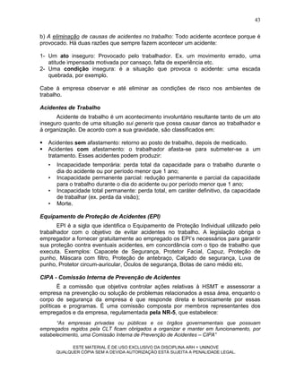 43

b) A eliminação de causas de acidentes no trabalho: Todo acidente acontece porque é
provocado. Há duas razões que sempre fazem acontecer um acidente:

1- Um ato inseguro: Provocado pelo trabalhador. Ex. um movimento errado, uma
   atitude impensada motivada por cansaço, falta de experiência etc.
2- Uma condição insegura: é a situação que provoca o acidente: uma escada
   quebrada, por exemplo.

Cabe à empresa observar e até eliminar as condições de risco nos ambientes de
trabalho.

Acidentes de Trabalho
      Acidente de trabalho é um acontecimento involuntário resultante tanto de um ato
inseguro quanto de uma situação sui generis que possa causar danos ao trabalhador e
á organização. De acordo com a sua gravidade, são classificados em:

   Acidentes sem afastamento: retorno ao posto de trabalho, depois de medicado.
   Acidentes com afastamento: o trabalhador afasta-se para submeter-se a um
    tratamento. Esses acidentes podem produzir:
    •   Incapacidade temporária: perda total da capacidade para o trabalho durante o
        dia do acidente ou por período menor que 1 ano;
    •   Incapacidade permanente parcial: redução permanente e parcial da capacidade
        para o trabalho durante o dia do acidente ou por período menor que 1 ano;
    •   Incapacidade total permanente: perda total, em caráter definitivo, da capacidade
        de trabalhar (ex. perda da visão);
    •   Morte.

Equipamento de Proteção de Acidentes (EPI)
       EPI é a sigla que identifica o Equipamento de Proteção Individual utilizado pelo
trabalhador com o objetivo de evitar acidentes no trabalho. A legislação obriga o
empregador a fornecer gratuitamente ao empregado os EPI‟s necessários para garantir
sua proteção contra eventuais acidentes, em concordância com o tipo de trabalho que
executa. Exemplos: Capacete de Segurança, Protetor Facial, Capuz, Proteção de
punho, Máscara com filtro, Proteção de antebraço, Calçado de segurança, Luva de
punho, Protetor circum-auricular, Óculos de segurança, Botas de cano médio etc.

CIPA - Comissão Interna de Prevenção de Acidentes
        É a comissão que objetiva controlar ações relativas à HSMT e assessorar a
empresa na prevenção ou solução de problemas relacionados a essa área, enquanto o
corpo de segurança da empresa é que responde direta e tecnicamente por essas
políticas e programas. É uma comissão composta por membros representantes dos
empregados e da empresa, regulamentada pela NR-5, que estabelece:
       “As empresas privadas ou públicas e os órgãos governamentais que possuam
empregados regidos pela CLT ficam obrigados a organizar e manter em funcionamento, por
estabelecimento, uma Comissão Interna de Prevenção de Acidentes – CIPA”

              ESTE MATERIAL É DE USO EXCLUSIVO DA DISCIPLINA ARH = UNINOVE
        QUALQUER CÓPIA SEM A DEVIDA AUTORIZAÇÃO ESTÁ SUJEITA A PENALIDADE LEGAL.
 