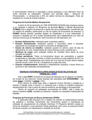 45

A periculosidade refere-se à exposição a locais perigosos e que oferecem risco de
morte eminente ao trabalhador. Também tem previsão legal – Adicional de
Periculosidade - e corresponde a 30% do salário nominal do empregado. Pode ser
ampliado em virtude de Acordo Coletivo.

Programa de Controle Médico-Ocupacional
      A partir de 30 de dezembro de 1994 (PORTARIA Nº24/94) toda empresa passou
a ser obrigada a elaborar um Programa de Controle Médico e Saúde Ocupacional
(PCMSO) com o objetivo de preservar a saúde dos seus trabalhadores, coordenado por
um médico do trabalho, pertencente ou não ao quadro de funcionários da empresa. O
PCMSO deverá abordar questões ligadas ao trabalhador e à sua coletividade. A
empresa é obrigada por lei a avaliar periodicamente seus trabalhadores por meio de
exames clínicos que se classificam, pelo momento em são aplicados, em:

   Exames Admissionais: realizados após o processo seletivo;
   Exames Demissionais: realizados quando o funcionário deixa a empresa,
    registrando as condições de saúde no momento do desligamento;
   Exame de retorno ao trabalho: realizado quando do retorno, após 30 dias de
    afastamento ou mais, independente do motivo (doença, parto, acidente etc.);
   Mudança de cargo: para avaliação médica da condição física diante da nova
    situação de trabalho;
   Exames periódicos: Todos os funcionários devem ser submetidos a exames
    anualmente ou intervalos menores, a critério do médico ou sob exigência da CCT ou
    de órgão oficial. Trabalhadores com menos de 18 e mais de 45 anos devem realizar
    exames anuais. Entre 18 e 45, a freqüência é a cada dois anos.
   Exames complementares: destinado a trabalhadores expostos a riscos físicos ou
    químicos e são realizados semestralmente.

         DOENÇAS OSTEOMUSCULARES ESQUELÉTICAS RELATIVAS AO
                         TRABALHO – DORT
       Sob a sigla DORT encontra-se um grupo de doenças que se adquire no trabalho,
em função de seu exercício. Essas doenças são estudadas pela ERGONOMIA – (do
grego ergus = trabalho e nomos = leis).
       Essa ciência foi criada logo após a Segunda Guerra Mundial e propõe-se a
estudar a relação entre o homem e o ambiente que o rodeia no trabalho (máquinas,
equipamentos etc.) sob o ponto de vista da medicina, da psicologia e da engenharia.
       Dentro do conjunto de patologias provenientes da DORT, está a lesão por
esforço repetitivo (LER), causada por posturas, métodos ou condições inadequadas de
trabalho.

Programa de Prevenção de Riscos Ambientais (PPRA)
        É elaborado pela empresa com o objetivo de orientar os colaboradores através
de palestras e reuniões, treinamento aos funcionários quanto à importância da
utilização de equipamentos de proteção individual. O Programa também analisa os
riscos de acidentes e suas possíveis fontes geradoras, bem como as possíveis fontes
de danos à saúde e os mecanismos e medidas de controle.

             ESTE MATERIAL É DE USO EXCLUSIVO DA DISCIPLINA ARH = UNINOVE
       QUALQUER CÓPIA SEM A DEVIDA AUTORIZAÇÃO ESTÁ SUJEITA A PENALIDADE LEGAL.
 