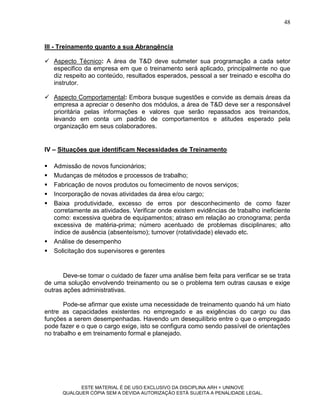 48


III - Treinamento quanto a sua Abrangência

 Aspecto Técnico: A área de T&D deve submeter sua programação a cada setor
  especifico da empresa em que o treinamento será aplicado, principalmente no que
  diz respeito ao conteúdo, resultados esperados, pessoal a ser treinado e escolha do
  instrutor.

 Aspecto Comportamental: Embora busque sugestões e convide as demais áreas da
  empresa a apreciar o desenho dos módulos, a área de T&D deve ser a responsável
  prioritária pelas informações e valores que serão repassados aos treinandos,
  levando em conta um padrão de comportamentos e atitudes esperado pela
  organização em seus colaboradores.


IV – Situações que identificam Necessidades de Treinamento

   Admissão de novos funcionários;
   Mudanças de métodos e processos de trabalho;
   Fabricação de novos produtos ou fornecimento de novos serviços;
   Incorporação de novas atividades da área e/ou cargo;
   Baixa produtividade, excesso de erros por desconhecimento de como fazer
    corretamente as atividades. Verificar onde existem evidências de trabalho ineficiente
    como: excessiva quebra de equipamentos; atraso em relação ao cronograma; perda
    excessiva de matéria-prima; número acentuado de problemas disciplinares; alto
    índice de ausência (absenteísmo); turnover (rotatividade) elevado etc.
   Análise de desempenho
   Solicitação dos supervisores e gerentes


       Deve-se tomar o cuidado de fazer uma análise bem feita para verificar se se trata
de uma solução envolvendo treinamento ou se o problema tem outras causas e exige
outras ações administrativas.

       Pode-se afirmar que existe uma necessidade de treinamento quando há um hiato
entre as capacidades existentes no empregado e as exigências do cargo ou das
funções a serem desempenhadas. Havendo um desequilíbrio entre o que o empregado
pode fazer e o que o cargo exige, isto se configura como sendo passível de orientações
no trabalho e em treinamento formal e planejado.




             ESTE MATERIAL É DE USO EXCLUSIVO DA DISCIPLINA ARH = UNINOVE
       QUALQUER CÓPIA SEM A DEVIDA AUTORIZAÇÃO ESTÁ SUJEITA A PENALIDADE LEGAL.
 