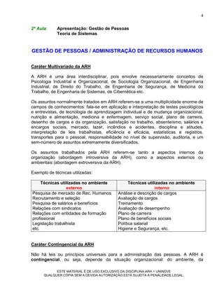 4

2ª Aula:     Apresentação: Gestão de Pessoas
             Teoria de Sistemas


GESTÃO DE PESSOAS / ADMINISTRAÇÃO DE RECURSOS HUMANOS

Caráter Multivariado da ARH

A ARH é uma área interdisciplinar, pois envolve necessariamente conceitos de
Psicologia Industrial e Organizacional, de Sociologia Organizacional, de Engenharia
Industrial, de Direito do Trabalho, de Engenharia de Segurança, de Medicina do
Trabalho, de Engenharia de Sistemas, de Cibernética etc.

Os assuntos normalmente tratados em ARH referem-se a uma multiplicidade enorme de
campos de conhecimentos: fala-se em aplicação e interpretação de testes psicológicos
e entrevistas, de tecnologia de aprendizagem individual e de mudança organizacional,
nutrição e alimentação, medicina e enfermagem, serviço social, plano de carreira,
desenho de cargos e da organização, satisfação no trabalho, absenteísmo, salários e
encargos sociais, mercado, lazer, incêndios e acidentes, disciplina e atitudes,
interpretação de leis trabalhistas, eficiência e eficácia, estatísticas e registros,
transportes para o pessoal, responsabilidade no nível de supervisão, auditoria, e um
sem-número de assuntos extremamente diversificados.

Os assuntos trabalhados pela ARH referem-se tanto a aspectos internos da
organização (abordagem introversiva da ARH), como a aspectos externos ou
ambientais (abordagem extroversiva da ARH).

Exemplo de técnicas utilizadas:

     Técnicas utilizadas no ambiente              Técnicas utilizadas no ambiente
                 externo                                       interno
Pesquisa de mercado de Rec. Humanos         Análise e descrição de cargos
Recrutamento e seleção                      Avaliação de cargos
Pesquisa de salários e benefícios           Treinamento
Relações com sindicatos                     Avaliação de desempenho
Relações com entidades de formação          Plano de carreira
profissional                                Plano de benefícios sociais
Legislação trabalhista                      Política salarial
etc.                                        Higiene e Segurança, etc.


Caráter Contingencial da ARH

Não há leis ou princípios universais para a administração das pessoas. A ARH é
contingencial, ou seja, depende da situação organizacional: do ambiente, da

            ESTE MATERIAL É DE USO EXCLUSIVO DA DISCIPLINA ARH = UNINOVE
      QUALQUER CÓPIA SEM A DEVIDA AUTORIZAÇÃO ESTÁ SUJEITA A PENALIDADE LEGAL.
 