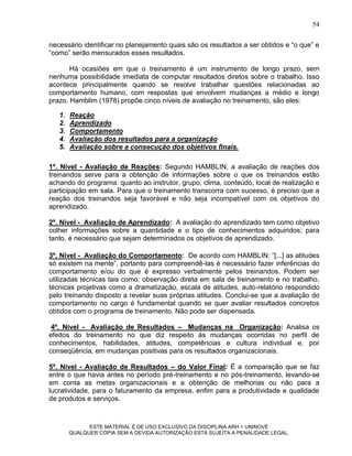 54

necessário identificar no planejamento quais são os resultados a ser obtidos e “o que” e
“como” serão mensurados esses resultados.

       Há ocasiões em que o treinamento é um instrumento de longo prazo, sem
nenhuma possibilidade imediata de computar resultados diretos sobre o trabalho. Isso
acontece principalmente quando se resolve trabalhar questões relacionadas ao
comportamento humano, com respostas que envolvem mudanças a médio e longo
prazo. Hamblim (1978) propõe cinco níveis de avaliação no treinamento, são eles:

   1.   Reação
   2.   Aprendizado
   3.   Comportamento
   4.   Avaliação dos resultados para a organização
   5.   Avaliação sobre a consecução dos objetivos finais.

1º. Nível - Avaliação de Reações: Segundo HAMBLIN, a avaliação de reações dos
treinandos serve para a obtenção de informações sobre o que os treinandos estão
achando do programa: quanto ao instrutor, grupo, clima, conteúdo, local de realização e
participação em sala. Para que o treinamento transcorra com sucesso, é preciso que a
reação dos treinandos seja favorável e não seja incompatível com os objetivos do
aprendizado.

2º. Nível - Avaliação de Aprendizado: A avaliação do aprendizado tem como objetivo
colher informações sobre a quantidade e o tipo de conhecimentos adquiridos; para
tanto, é necessário que sejam determinados os objetivos de aprendizado.

3º. Nível - Avaliação do Comportamento: De acordo com HAMBLIN: “[...] as atitudes
só existem na mente”, portanto para compreendê-las é necessário fazer inferências do
comportamento e/ou do que é expresso verbalmente pelos treinandos. Podem ser
utilizadas técnicas tais como: observação direta em sala de treinamento e no trabalho,
técnicas projetivas como a dramatização, escala de atitudes, auto-relatório respondido
pelo treinando disposto a revelar suas próprias atitudes. Conclui-se que a avaliação do
comportamento no cargo é fundamental quando se quer avaliar resultados concretos
obtidos com o programa de treinamento. Não pode ser dispensada.

 4º. Nível - Avaliação de Resultados – Mudanças na Organização: Analisa os
efeitos do treinamento no que diz respeito às mudanças ocorridas no perfil de
conhecimentos, habilidades, atitudes, competências e cultura individual e, por
conseqüência, em mudanças positivas para os resultados organizacionais.

5º. Nível - Avaliação de Resultados – do Valor Final: É a comparação que se faz
entre o que havia antes no período pré-treinamento e no pós-treinamento, levando-se
em conta as metas organizacionais e a obtenção de melhorias ou não para a
lucratividade, para o faturamento da empresa, enfim para a produtividade e qualidade
de produtos e serviços.



              ESTE MATERIAL É DE USO EXCLUSIVO DA DISCIPLINA ARH = UNINOVE
        QUALQUER CÓPIA SEM A DEVIDA AUTORIZAÇÃO ESTÁ SUJEITA A PENALIDADE LEGAL.
 