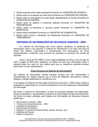 57

1. Dados pessoais sobre cada empregado formando um CADASTRO DE PESSOAL;
2. Dados sobre os ocupantes de cada cargo formando um CADASTRO DE CARGOS;
3. Dados sobre os empregados de cada seção, departamento ou divisão formando um
   CADASTRO DE SEÇÕES;
4. Dados sobre os salários e incentivos salariais formando um CADASTRO DE
   REMUNERAÇÃO;
5. Dados sobre os benefícios e serviços sociais formando um CADASTRO DE
   BENEFÍCIOS;
6. Dados sobre candidatos formando um CADASTRO DE CANDIDATOS;
7. Dados sobre cursos e atividades de treinamento formando um CADASTRO DE
   TREINAMENTO.

    SISTEMAS DE INFORMAÇÕES DE RECURSOS HUMANOS - SIRH
      Um sistema de informações tem como objetivo abastecer as gerências de
informações sobre o seu pessoal. O sistema de informações é um meio pelo qual os
dados são obtidos, processados e transformados em informações, de forma
esquematizada e ordenada, para servirem de subsídios ao processo de tomada de
decisões.

        Como a Área de RH (ARH) é uma responsabilidade de linha e uma função de
staff, o órgão de ARH deve abastecer os órgãos de linha das informações sobre o
pessoal lotado em cada um dos órgãos para que os respectivos gerentes possam
administrar os seus subordinados.

                       Como funciona um Sistema de Informações?
Um sistema de informações recebe entradas (inputs) que são processadas e
transformadas em saídas (outputs) sob a forma de relatórios, documentos, índices,
listagens, medidas estatísticas ou tendências, etc.

A montagem do Sistema de Informação de Recursos Humanos - SIRH requer análise e
avaliação da organização ou de seus subsistemas e de suas respectivas necessidades
de informação.

No fundo, o sistema de informação é a base do processo decisório da organização;
dados processados e incorporados ao Sistema de Informações de Recursos Humanos.
As fontes de dados utilizadas pelo Sistema de Informações de Recursos Humanos
(SIRH) são:
   Recrutamento e Seleção - R&S;
   Treinamento e Desenvolvimento – T&D;
   Avaliação de Desempenho;
   Administração de Salários;
   Registros e Controles de Pessoal (faltas, atrasos, disciplina, etc.);
   Estatística de Pessoal;
   Higiene e Segurança.

             ESTE MATERIAL É DE USO EXCLUSIVO DA DISCIPLINA ARH = UNINOVE
       QUALQUER CÓPIA SEM A DEVIDA AUTORIZAÇÃO ESTÁ SUJEITA A PENALIDADE LEGAL.
 