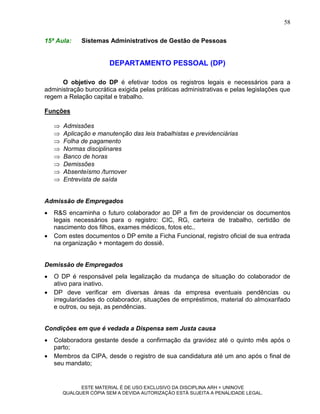 58

15ª Aula:     Sistemas Administrativos de Gestão de Pessoas


                        DEPARTAMENTO PESSOAL (DP)

      O objetivo do DP é efetivar todos os registros legais e necessários para a
administração burocrática exigida pelas práticas administrativas e pelas legislações que
regem a Relação capital e trabalho.

Funções

       Admissões
       Aplicação e manutenção das leis trabalhistas e previdenciárias
       Folha de pagamento
       Normas disciplinares
       Banco de horas
       Demissões
       Absenteísmo /turnover
       Entrevista de saída


Admissão de Empregados
   R&S encaminha o futuro colaborador ao DP a fim de providenciar os documentos
    legais necessários para o registro: CIC, RG, carteira de trabalho, certidão de
    nascimento dos filhos, exames médicos, fotos etc..
   Com estes documentos o DP emite a Ficha Funcional, registro oficial de sua entrada
    na organização + montagem do dossiê.


Demissão de Empregados
   O DP é responsável pela legalização da mudança de situação do colaborador de
    ativo para inativo.
   DP deve verificar em diversas áreas da empresa eventuais pendências ou
    irregularidades do colaborador, situações de empréstimos, material do almoxarifado
    e outros, ou seja, as pendências.


Condições em que é vedada a Dispensa sem Justa causa
   Colaboradora gestante desde a confirmação da gravidez até o quinto mês após o
    parto;
   Membros da CIPA, desde o registro de sua candidatura até um ano após o final de
    seu mandato;


              ESTE MATERIAL É DE USO EXCLUSIVO DA DISCIPLINA ARH = UNINOVE
        QUALQUER CÓPIA SEM A DEVIDA AUTORIZAÇÃO ESTÁ SUJEITA A PENALIDADE LEGAL.
 
