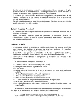 59


   Colaborador sindicalizado ou associado, desde sua candidatura a cargo de direção
    ou representação da entidade sindical / associação profissional, até um ano após o
    final do seu mandato, caso seja eleito, inclusive como suplente;
   O segurado que sofreu acidente do trabalho tem garantia, pelo prazo mínimo de 12
    meses, à manutenção de seu contrato de trabalho na empresa, após a cessação do
    auxílio-doença acidentário;
   Demais colaboradores com garantia de emprego por força de acordo, convenção
    coletiva, sentença normativa ou Lei.


Quitação (Rescisão Contratual)
   É o nome que o DP utiliza para identificar as contas finais de acerto realizado com o
    empregado demitido.
   Neste documento constam todos os proventos e descontos relativos à
    movimentação (créditos e débitos) havidos com relação ao empregado pendentes
    até a data do desligamento.


Entrevista de Saída
   Entrevista de saída é verificar junto ao colaborador desligado o nível de satisfação
    com relação às políticas e práticas da empresa, ambiente de trabalho,
    relacionamento com colegas e com supervisores etc.
   O resultado desta pesquisa é analisado por diversos departamentos: salários,
    treinamento, segurança, chefia imediata etc., os quais oferecem pareceres.
   Verificação do motivo básico do desligamento (por iniciativa da empresa ou do
    colaborador).

        E, especialmente sua opinião em relação à:
       Empresa (cultura organizacional e aspectos gerais)
       O cargo que ocupava na organização e salário
       Chefe direto
       Horário de trabalho e as condições físicas ambientais nas quais desenvolvia seu
        trabalho
       Os benefícios sociais concedidos pela organização
       O relacionamento humano existente em sua
       O relacionamento humano existente em sua seção
       As oportunidades de progresso percebidas dentro da organização
       O moral e a atitude de seus colegas de trabalho
       As oportunidades que encontra no mercado de trabalho comparando-as à da
        organização.

      Com certeza todas estas informações servirão como alicerce para as melhorias
das políticas organizacionais, em especial, as de Recursos Humanos.

              ESTE MATERIAL É DE USO EXCLUSIVO DA DISCIPLINA ARH = UNINOVE
        QUALQUER CÓPIA SEM A DEVIDA AUTORIZAÇÃO ESTÁ SUJEITA A PENALIDADE LEGAL.
 