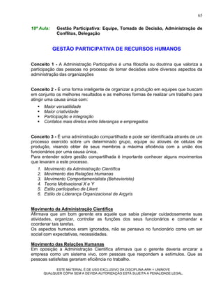65

18ª Aula:     Gestão Participativa: Equipe, Tomada de Decisão, Administração de
              Conflitos, Delegação


            GESTÃO PARTICIPATIVA DE RECURSOS HUMANOS

Conceito 1 - A Administração Participativa é uma filosofia ou doutrina que valoriza a
participação das pessoas no processo de tomar decisões sobre diversos aspectos da
administração das organizações


Conceito 2 - É uma forma inteligente de organizar a produção em equipes que buscam
em conjunto os melhores resultados e as melhores formas de realizar um trabalho para
atingir uma causa única com:
       Maior versatilidade
       Maior criatividade
       Participação e integração
       Contatos mais diretos entre lideranças e empregados


Conceito 3 - É uma administração compartilhada e pode ser identificada através de um
processo exercido sobre um determinado grupo, equipe ou através de células de
produção, visando obter de seus membros a máxima eficiência com a união dos
funcionários por uma causa única.
Para entender sobre gestão compartilhada é importante conhecer alguns movimentos
que levaram a este processo.
   1.   Movimento da Administração Científica
   2.   Movimento das Relações Humanas
   3.   Movimento Comportamentalista (Behaviorista)
   4.   Teoria Motivacional X e Y
   5.   Estilo participativo de Likert
   6.   Estilo de Liderança Organizacional de Argyris


Movimento da Administração Científica
Afirmava que um bom gerente era aquele que sabia planejar cuidadosamente suas
atividades, organizar, controlar as funções dos seus funcionários e comandar e
coordenar tais tarefas.
Os aspectos humanos eram ignorados, não se pensava no funcionário como um ser
social com expectativas, necessidades.

Movimento das Relações Humanas
Em oposição a Administração Científica afirmava que o gerente deveria encarar a
empresa como um sistema vivo, com pessoas que respondem a estímulos. Que as
pessoas satisfeitas gerariam eficiência no trabalho.

              ESTE MATERIAL É DE USO EXCLUSIVO DA DISCIPLINA ARH = UNINOVE
        QUALQUER CÓPIA SEM A DEVIDA AUTORIZAÇÃO ESTÁ SUJEITA A PENALIDADE LEGAL.
 