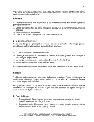 67

** De certa forma podemos afirmar que estes movimentos / estilos contribuíram para a
evolução da gestão participativa.

O Gerente

1 - O gerente trabalha com as pessoas e por intermédio delas. Por meio da gerência
participativa ele deve:
 Utilizar corretamente e de forma inteligente os recursos (sejam financeiros, material,
  pessoas)
 Dirigir as equipes de trabalho
 Colocar em prática os objetivos que foram determinados


2 - O gerente como um líder:
O conceito de gestão participativa confunde-se com o conceito de liderança, pois se
acredita que os liderados apóiam a orientação do seu líder.


3 - O comportamento do gerente como líder:
 Liderança participativa ou democrática: Orienta e auxilia o grupo a encontrar por si
  só a solução do problema
 Liderança centralizadora ou autocrática: Domínio dos funcionários
 Liderança Livre: Ausência de controle ao grupo

O comportamento do gerente depende da situação e da equipe (liderança situacional)


O Grupo

1 - Somos todos seres com interesses individuais e sociais. Temos necessidade de
participar de diferentes grupos, sejam sociais ou de trabalho. No caso nosso foco se
concentra no grupo de trabalho.

Um grupo de trabalho pode ser identificado como uma reunião de pessoas que se
encontram em interação profissional e por isso são capazes de ações conjugadas
visando alcançar objetivos comuns.


2 - Tipos de Grupos
      Grupos formais: São grupos criados pela empresa para executarem tarefas
       específicas vinculadas à Organização
      Grupos informais: São criados dentro do grupo formal e também existe a criação
       de funções informais dentro do grupo formal.



             ESTE MATERIAL É DE USO EXCLUSIVO DA DISCIPLINA ARH = UNINOVE
       QUALQUER CÓPIA SEM A DEVIDA AUTORIZAÇÃO ESTÁ SUJEITA A PENALIDADE LEGAL.
 