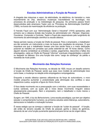 6


               Escolas Administrativas x Função de Pessoal
A chegada das máquinas a vapor, da eletricidade, da eletrônica, do transistor e, mais
recentemente do chip, alavancou mudanças inacreditáveis na tecnologia, nos
processos de produção e na metodologia de pesquisa. Os primeiros passos foram
desenvolvidos pelo americano Taylor com os “Princípios da Administração Científica”
(1906), na busca da maximização da eficiência na produção.

O francês Fayol com sua “Administração Geral e Industrial” (1916) apresentou pela
primeira vez a clássica divisão das funções do administrador em: Planejar, Organizar,
Coordenar, Comandar e Controlar. Taylor e Fayol são responsáveis pelo surgimento do
movimento da administração científica ou escola clássica.

Nesse período nasceu a função de Chefe de pessoal. Para o empresário, o trabalhador
era tão somente um instrumento a mais na busca dos resultados da empresa. O que
importava era que o trabalhador tivesse uma boa saúde física e a maior dedicação
possível ao trabalho em jornadas que podia estender-se até 18 horas diárias. Como
alguém deveria contabilizar as entradas e saídas, pagamentos, descontos e faltas dos
empregados, cabia ao Chefe de Pessoal “informar” eventuais irregularidades e advertir
ou despedir os faltosos. Era uma função tida como “cargo de confiança” do patrão e
revestida de muito poder.


                     Movimento das Relações Humanas
O Movimento das Relações Humanas, na década de 1920, trouxe um desafio extremo
à função de Chefe de Pessoal, sendo que esse novo modelo de administração teve
como base, a mudança na relação entre empregados e empregadores.

Enquanto a escola clássica operava utilizando-se da força do autocratismo, o novo
modelo propunha aumentar a produtividade pela eliminação dos conflitos e seus
respectivos custos, surgindo a figura do Homo Social.

O foco deste movimento era a preocupação com o indivíduo, com suas necessidades e
outras variáveis, com as quais até o início desse movimento ninguém estava
absolutamente preocupado. Nem o empresário, nem o trabalhador e muito menos o
Chefe de Pessoal.

Surgem, em 1945, à luz do Behaviorismo, (uma escola psicológica, que tem por objetivo
estudar o comportamento humano), os primeiros estudos sobre liderança, autocratismo,
democracia no trabalho e motivação humana.

É nesse estágio que se começa a valorizar a função de “cuidar do pessoal”. A função,
até então de terceiro escalão de Chefe de pessoal, ganha o status de gerência,
deixando de ser uma função puramente operacional para tornar-se de origem tática.



            ESTE MATERIAL É DE USO EXCLUSIVO DA DISCIPLINA ARH = UNINOVE
      QUALQUER CÓPIA SEM A DEVIDA AUTORIZAÇÃO ESTÁ SUJEITA A PENALIDADE LEGAL.
 