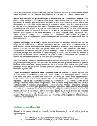 73

mania de contestação, também é verdade que não devemos nos opor a mudanças apenas por
apego ao passado ou pelo eventual desconforto de ter que aprender ou fazer coisas novas.

Manter funcionando um sistema rápido e transparente de comunicação interna. Isso,
dentre outras vantagens, dificulta o surgimento de boatos: quase sempre o boato é o pivô de
um conflito. É preciso, pois, eliminar nas empresas a prática do ouvir dizer que ou parece que.
Basta que a empresa crie e mantenha um ágil, amplo e acessível canal de comunicação entre
os diversos níveis hierárquicos e os colaboradores em geral. A imediata divulgação de decisões
importantes ou que afetem a equipe de forma direta ou indireta, é uma das mais eficazes
formas de se anular ou minimizar a existência de boatos, pela antecipação a eles. Com esse
objetivo, tenho implantado em várias empresas, com muito bons resultados, estratégias como
“cafés da manhã”, “happy hours”, “conversa com o Presidente”, “porta aberta” e “grupos de
convivência”, nos quais gestores e colaboradores praticam o diálogo e a transparência, além da
confraternização.

Impedir a formação de feudos.Todas as atividades de uma empresa são um meio para se
atingir um fim maior – que é o resultado final esperado pela organização. As diversas áreas de
uma empresa devem entender que as tarefas entre si são diferentes, mas o objetivo maior é
comum a todas. Se isso, que me parece óbvio, não for bem assimilado por todos, o
aparecimento de conflitos será uma questão de tempo. Cria-se a cultura do culpados versus
inocentes, do tipo não vendemos o desejado porque vocês não produzem na rapidez e
quantidade necessárias versus deixamos de produzir mais porque vocês não vendem na
rapidez e quantidade necessárias e aí vai tudo para o estoque!

Uma boa política é promover encontros informativos entre funcionários de diferentes áreas ou
programar apresentações de cada área para as demais, focando questões como eis o que nós
fazemos e como fazemos e principalmente eis em que pontos vocês podem nos ajudar. Uma
planejada política de job rotation também promove, junto aos envolvidos, o conhecimento e a
conscientização do todo.

Tomar providências imediatas ante o primeiro sinal de conflito. É preciso cautela para
discernir entre a discordância operacional – muito válida – e a contestação gratuita. Convém
ficar atento aos sinais. Durante uma reunião ou uma troca de e-mails entre departamentos,
muitas vezes uma palavra mais contundente ou uma observação irônica com acusações
implícitas – repleta das chamadas “indiretas” ou “entrelinhas” – são como a ponta de um
iceberg: o externo pode parecer insignificante, mas é preciso mergulhar fundo para ver sua
exata dimensão. A psicologia organizacional – principalmente a Análise Transacional - oferece
várias técnicas específicas para promover encontros e confrontos administráveis, harmoniosos
e, sobretudo, construtivos. Cada organização deve optar por aquele instrumento que mais se
mostre adequado à sua cultura, ao seu modelo de gestão ou às suas políticas de Recursos
Humanos. O importante é agir tão logo se perceba ponta do iceberg. A empresa que ignorar os
sinais ou ficar esperando pelo choque, pode ter o mesmo destino do poderoso Titanic: afundar
– simbólica ou literalmente.




Atividade em sala (Sugestão)

Baseados no texto, discutir a importância da Administração de Conflitos para as
organizações.

             ESTE MATERIAL É DE USO EXCLUSIVO DA DISCIPLINA ARH = UNINOVE
       QUALQUER CÓPIA SEM A DEVIDA AUTORIZAÇÃO ESTÁ SUJEITA A PENALIDADE LEGAL.
 