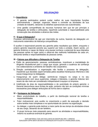 76


                                   DELEGAÇÃO
I – Importância
   O gerente participativo poderá cuidar melhor de suas importantes funções
    administrativas – planejar, organizar, liderar e controlar as atividades de sua
    unidade de trabalho, deixando os detalhes operacionais aos subordinados.
   Uma gestão compartilhada de recursos humanos tem que ter por princípio a
    delegação de tarefas e atribuições, repartindo autoridade e responsabilidade pela
    consecução das atividades e alcance das metas.

II – O que é Delegação?
Processo administrativo de agir por intermédio de outros, fazendo da delegação um
instrumento sistemático de liderança compartilhada.

O auxiliar é responsável perante seu gerente pelos resultados que obtém, enquanto o
próprio gerente responde perante seu superior por toda a unidade. Assim sendo, um
gerente dinâmico e capaz de liderar uma equipe conhece o potencial de seus liderados
(as pessoas certas no lugar certo) e utiliza-se das melhores habilidades de cada um,
atribuindo tarefas e responsabilidades às pessoas certas.

III – Fatores que dificultam a Delegação de Tarefas
a. Estilo de gerenciamento: pessoas centralizadoras, incentivam a mentalidade do
     dirigente insubstituível para o cargo que ocupa, gerando a ausência de confiança
     nos colaboradores e ambiente de trabalho não cooperativo.
b. Direção centralizadora: a organização não facilita o processo de delegação,
     impedindo que decisões sejam tomadas pelos escalões hierárquicos inferiores e isto
     causa insegurança na delegação.
c. Insegurança de quem delega: sentindo-se inseguro no cargo e no seu
     relacionamento com seus superiores, colegas e liderados, o gerente indeciso tem
     receio de não mais ser considerado indispensável à equipe e à empresa.
d. Indefinição da área de responsabilidades e de autoridade do próprio gerente: o
     Gerente desconhece seus limites de ação, portanto não tem as condições mínimas
     necessárias para delegar atribuições de forma clara e objetiva.

IV – Vantagens da Delegação
 Maior produtividade do trabalho, a partir da distribuição racional de tarefas e
    responsabilidades.
 Fator motivacional, pois auxilia no crescimento a partir da execução e decisão
    sobre tarefas mais complexas e na oportunidade de carreira na organização.
 Ao delegar, o gerente pode dedicar a maior parte de seu tempo às atividades-chave
    de seu cargo, deixando de ser tarefeiro.
 O grupo torna-se mais preparado para assumir as atividades e responsabilidades,
    mesmo na ausência eventual do gerente.

            ESTE MATERIAL É DE USO EXCLUSIVO DA DISCIPLINA ARH = UNINOVE
      QUALQUER CÓPIA SEM A DEVIDA AUTORIZAÇÃO ESTÁ SUJEITA A PENALIDADE LEGAL.
 