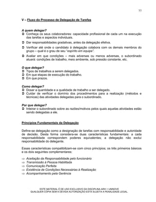 77

V – Fluxo do Processo de Delegação de Tarefas


A quem delegar?
 Conheça os seus colaboradores: capacidade profissional de cada um na execução
   das tarefas e aspectos individuais.
 Dar responsabilidades gradativas, antes da delegação efetiva.
 Verificar até onde o candidato à delegação colabora com os demais membros do
  grupo – qual é o grau de seu “espírito em equipe”.
 Avaliar em que condições – mais adversas ou menos adversas, o subordinado
  atuará: condições de trabalho, meio ambiente, sob pressão constante, etc.

O que delegar?
 Tipos de trabalhos a serem delegados.
 Em que etapas de execução do trabalho.
 Em que prazos.

Como delegar?
 Dosar a quantidade e a qualidade de trabalho a ser delegado.
 Cuidar de verificar o domínio dos procedimentos para a realização (métodos e
  técnicas) das atividades delegadas para o subordinado.

Por que delegar?
 Inteirar o subordinado sobre as razões/motivos pelos quais aquelas atividades estão
   sendo delegadas a ele.


Princípios Fundamentais da Delegação

Define-se delegação como a designação de tarefas com responsabilidade e autoridade
de decisão. Desta forma considera-se duas características fundamentais: a cada
responsabilidade correspondem poderes equivalentes; a delegação não exclui
responsabilidade do delegante.

Essas características compatibilizam-se com cinco princípios; os três primeiros básicos
e os dois seguintes complementares:

   Aceitação da Responsabilidade pelo funcionário
   Transmissão à Pessoa Habilitada
   Comunicação Perfeita
   Existência de Condições Necessárias à Realização
   Acompanhamento pela Gerência




            ESTE MATERIAL É DE USO EXCLUSIVO DA DISCIPLINA ARH = UNINOVE
      QUALQUER CÓPIA SEM A DEVIDA AUTORIZAÇÃO ESTÁ SUJEITA A PENALIDADE LEGAL.
 