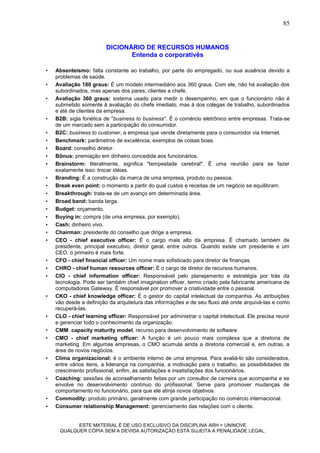 85


                         DICIONÁRIO DE RECURSOS HUMANOS
                                Entenda o corporativês

•   Absenteísmo: falta constante ao trabalho, por parte do empregado, ou sua ausência devido a
    problemas de saúde.
•   Avaliação 180 graus: É um modelo intermediário aos 360 graus. Com ele, não há avaliação dos
    subordinados, mas apenas dos pares, clientes e chefe.
•   Avaliação 360 graus: sistema usado para medir o desempenho, em que o funcionário não é
    submetido somente à avaliação do chefe imediato, mas à dos colegas de trabalho, subordinados
    e até de clientes da empresa.
•   B2B: sigla fonética de "business to business". É o comércio eletrônico entre empresas. Trata-se
    de um mercado sem a participação do consumidor.
•   B2C: business to customer, a empresa que vende diretamente para o consumidor via Internet.
•   Benchmark: parâmetros de excelência, exemplos de coisas boas.
•   Board: conselho diretor.
•   Bônus: premiação em dinheiro concedida aos funcionários.
•   Brainstorm: literalmente, significa "tempestade cerebral". É uma reunião para se fazer
    exatamente isso: trocar idéias.
•   Branding: É a construção da marca de uma empresa, produto ou pessoa.
•   Break even point: o momento a partir do qual custos e receitas de um negócio se equilibram.
•   Breakthrough: trata-se de um avanço em determinada área.
•   Broad band: banda larga.
•   Budget: orçamento.
•   Buying in: compra (de uma empresa, por exemplo).
•   Cash: dinheiro vivo.
•   Chairman: presidente do conselho que dirige a empresa.
•   CEO - chief executive officer: É o cargo mais alto da empresa. É chamado também de
    presidente, principal executivo, diretor geral, entre outros. Quando existe um presidente e um
    CEO, o primeiro é mais forte.
•   CFO - chief financial officer: Um nome mais sofisticado para diretor de finanças.
•   CHRO - chief human resources officer: É o cargo de diretor de recursos humanos.
•   CIO - chief information officer: Responsável pelo planejamento e estratégia por trás da
    tecnologia. Pode ser também chief imagination officer, termo criado pela fabricante americana de
    computadores Gateway. É responsável por promover a criatividade entre o pessoal.
•   CKO - chief knowledge officer: É o gestor do capital intelectual da companhia. As atribuições
    vão desde a definição da arquitetura das informações e de seu fluxo até onde arquivá-las e como
    recuperá-las.
•   CLO - chief learning officer: Responsável por administrar o capital intelectual. Ele precisa reunir
    e gerenciar todo o conhecimento da organização.
•   CMM: capacity maturity model, recurso para desenvolvimento de software.
•   CMO - chief marketing officer: A função é um pouco mais complexa que a diretoria de
    marketing. Em algumas empresas, o CMO acumula ainda a diretoria comercial e, em outras, a
    área de novos negócios.
•   Clima organizacional: é o ambiente interno de uma empresa. Para avaliá-lo são considerados,
    entre vários itens, a liderança na companhia, a motivação para o trabalho, as possibilidades de
    crescimento profissional, enfim, as satisfações e insatisfações dos funcionários.
•   Coaching: sessões de aconselhamento feitas por um consultor de carreira que acompanha e se
    envolve no desenvolvimento contínuo do profissional. Serve para promover mudanças de
    comportamento no funcionário, para que ele atinja novos objetivos.
•   Commodity: produto primário, geralmente com grande participação no comércio internacional.
•   Consumer relationship Management: gerenciamento das relações com o cliente.


           ESTE MATERIAL É DE USO EXCLUSIVO DA DISCIPLINA ARH = UNINOVE
     QUALQUER CÓPIA SEM A DEVIDA AUTORIZAÇÃO ESTÁ SUJEITA A PENALIDADE LEGAL.
 