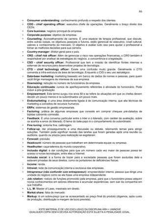 86

•   Consumer understanding: conhecimento profundo a respeito dos clientes.
•   COO - chief operating officer: executivo chefe de operações. Geralmente o braço direito dos
    CEOs.
•   Core business: negócio principal da empresa.
•   Corporate purpose: objetivo da empresa.
•   Counseling: Aconselhamento de carreira. É uma espécie de terapia profissional, que discute,
    entre outras coisas, os objetivos pessoais e futuros, estilo gerencial do executivo, nível cultural,
    valores e conhecimento do mercado. O objetivo é avaliar tudo isso para ajudar o profissional a
    tomar as melhores decisões para sua carreira.
•   Country-manager: diretor-geral para o país.
•   CRO - chief risk officer: Além de gerenciar o risco nas operações financeiras, o CRO também é
    responsável por analisar as estratégias do negócio, a concorrência e a legislação.
•   CSO - chief security officer: Profissional que tem a missão de identificar fontes internas e
    externas de recursos para desenvolver projetos de tecnologia.
•   CTO - chief technology officer: Existe uma confusão muito grande. Geralmente o CTO
    comanda a infra-estrutura da área de tecnologia. Enquanto o CIO o seu uso estratégico.
•   Data-base marketing: marketing baseado em banco de dados de nomes e pessoas, para quem
    você dirige mensagens de interesse de sua empresa.
•   Downsizing: redução no número de funcionários da empresa.
•   Educação continuada: cursos de aperfeiçoamento referentes à atividade do funcionário. Pode
    incluir a pós-graduação.
•   Empowerment: Este termo surgiu nos anos 80 e se refere às situações em que os chefes devem
    decidir um pouco menos e os subordinados um pouco mais.
•   Endomarketing: é uma área diretamente ligada à de comunicação interna, que alia técnicas de
    marketing a conceitos de recursos humanos.
•   ERPs: sistemas de gestão empresariais.
•   Factoring: prática de algumas empresas que consiste em comprar cheques pré-datados de
    lojistas cobrando comissão.
•   Feedback: É uma conversa particular entre o líder e o liderado, com caráter de avaliação, sobre
    os acertos e erros do liderado. O tema do bate-papo é o comportamento do subordinado.
•   Fine tuning: sintonia fina, calibragem.
•   Follow-up: dar prosseguimento a uma discussão ou debate, retomando temas para atingir
    soluções. Também pode significar revisão das tarefas que foram geradas após uma reunião ou
    auditoria, quando os prazos para realização se esgotaram.
•   Forecast: previsão
•   Headcount: número de pessoas que trabalham em determinada equipe ou empresa.
•   Headhunter: caça-talentos do mundo corporativo.
•   Inclusão digital: é dar condições para que um número cada vez maior de pessoas possa ter
    acesso a novas tecnologias, entre elas a Internet.
•   Inclusão social: é a forma de trazer para a sociedade pessoas que foram excluídas dela e
    estavam privadas de seus direitos, como os portadores de deficiências físicas.
•   Income: renda.
•   Intranet: rede de comunicação interna e exclusiva das empresas.
•   Intrapreneur (não confundir com entrepreneur): empreendedor interno, pessoa que dirige uma
    unidade do negócio como se ela fosse uma empresa independente.
•   Job rotation: rodízio de funções promovido pela empresa, para que o funcionário possa adquirir
    novos conhecimentos em setores diferentes e acumular experiências, sem sair da companhia em
    que trabalha.
•   L.L. M: Master of Laws, mestrado em direito.
•   Market share: fatia de mercado.
•   Markup: é um sobre-preço que se acrescentado ao preço final do produto (digamos, após custo
    de produção, distribuição e margem de lucro prevista).


           ESTE MATERIAL É DE USO EXCLUSIVO DA DISCIPLINA ARH = UNINOVE
     QUALQUER CÓPIA SEM A DEVIDA AUTORIZAÇÃO ESTÁ SUJEITA A PENALIDADE LEGAL.
 