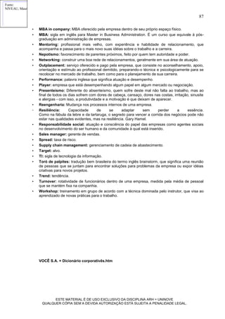 Fonte:
NIVEAU, Maurice, História dos fatos econômicos contemporâneos. Rio de Janeiro: Difel, 1969, 9.24.

                                                                                                                      87

6,9                7,4           8,9          10,7         14,4          18,6         23,2 – HABITANTES
                   • MBA in company: MBA oferecido pela empresa dentro de seu próprio espaço físico.
1700               • 1750
                        MBA: sigla em inglês para Master in Business Administration. É um curso que equivale à pós-
                                 1780       1800        1820        1840       1860 - ano
em milhões de habitantesgraduação em administração de empresas.
            25     • Mentoring: profissional mais velho, com experiência e habilidade de relacionamento, que
            20
            15
                        acompanha e passa para o mais novo suas idéias sobre o trabalho e a carreira.
            10
             5
                   • Nepotismo: favorecimento de parentes próximos, feito por quem tem autoridade e poder.
                                                                                        População



             0     • Networking: construir uma 1820 rede de relacionamentos, geralmente em sua área de atuação.
                 1700       1750    1780    1800
                                                     boa     1840     1860

                   • Outplacement: serviço oferecido e pago pela empresa, que consiste no aconselhamento, apoio,
                        orientação e estímulo ao profissional demitido, preparando-o técnica e psicologicamente para se
                        recolocar no mercado de trabalho, bem como para o planejamento de sua carreira.
                   • Performance: palavra inglesa que significa atuação e desempenho.
                   • Player: empresa que está desempenhando algum papel em algum mercado ou negociação.
                   • Presenteísmo: Diferente do absenteísmo, quem sofre deste mal não falta ao trabalho, mas ao
                        final de todos os dias sofrem com dores de cabeça, cansaço, dores nas costas, irritação, sinusite
                        e alergias - com isso, a produtividade e a motivação é que deixam de aparecer.
                   • Reengenharia: Mudança nos processos internos de uma empresa.
                   • Resiliência:         Capacidade        de     se      adaptar      sem       perder a     essência.
                        Como na fábula da lebre e da tartaruga, o segredo para vencer a corrida dos negócios pode não
                        estar nas qualidades evidentes, mas na resiliência. Gary Hamel.
                   • Responsabilidade social: atuação e consciência do papel das empresas como agentes sociais
                        no desenvolvimento do ser humano e da comunidade à qual está inserido.
                   • Sales manager: gerente de vendas.
                   • Spread: taxa de risco.
                   • Supply chain management: gerenciamento de cadeia de abastecimento.
                   • Target: alvo.
                   • TI: sigla de tecnologia da informação.
                   • Toró de palpites: tradução bem brasileira do termo inglês brainstorm, que significa uma reunião
                        de pessoas que se juntam para encontrar soluções para problemas da empresa ou expor idéias
                        criativas para novos projetos.
                   • Trend: tendência.
                   • Turnover: rotatividade de funcionários dentro de uma empresa, medida pela média de pessoal
                        que se mantém fixa na companhia.
                   • Workshop: treinamento em grupo de acordo com a técnica dominada pelo instrutor, que visa ao
                        aprendizado de novas práticas para o trabalho.




                         VOCÊ S.A. = Dicionário corporativês.htm




                                ESTE MATERIAL É DE USO EXCLUSIVO DA DISCIPLINA ARH = UNINOVE
                          QUALQUER CÓPIA SEM A DEVIDA AUTORIZAÇÃO ESTÁ SUJEITA A PENALIDADE LEGAL.
 