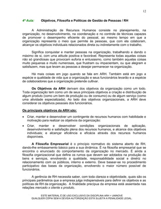 12

4ª Aula:     Objetivos, Filosofia e Políticas de Gestão de Pessoas / RH


      A Administração de Recursos Humanos consiste no planejamento, na
organização, no desenvolvimento, na coordenação e no controle de técnicas capazes
de promover o desempenho eficiente do pessoal, ao mesmo tempo em que a
organização representa o meio que permite às pessoas, que com ela colaboram,
alcançar os objetivos individuais relacionados direta ou indiretamente com o trabalho.

       Significa conquistar e manter pessoas na organização, trabalhando e dando o
máximo de si, com uma atitude positiva e favorável. Representa todas aquelas coisas
não só grandiosas que provocam euforia e entusiasmo, como também aquelas coisas
muito pequenas e muito numerosas, que frustram ou impacientam, ou que alegram e
satisfazem, mas que levam as pessoas a desejar permanecer na organização.

       Há mais coisas em jogo quando se fala em ARH. Também está em jogo a
espécie e qualidade de vida que a organização e seus funcionários levarão e a espécie
de colaboradores que a organização pretende cultivar.

      Os Objetivos da ARH derivam dos objetivos da organização como um todo.
Toda organização tem como um de seus principais objetivos a criação e distribuição de
algum produto (como um bem de produção ou de consumo) ou de algum serviço (como
uma atividade especializada). Ao lado dos objetivos organizacionais, a ARH deve
considerar os objetivos pessoais dos funcionários.

Os principais objetivos da ARH são:
   Criar, manter e desenvolver um contingente de recursos humanos com habilidade e
    motivação para realizar os objetivos da organização:
   Criar, manter e desenvolver condições organizacionais de aplicação,
    desenvolvimento e satisfação plena dos recursos humanos, e alcance dos objetivos
    individuais; e alcançar eficiência e eficácia através dos recursos humanos
    disponíveis.

        A Filosofia Empresarial é o princípio normativo do sistema aberto de RH,
dando-lhe embasamento básico para a sua dinâmica. É na filosofia empresarial que se
encontra o enunciado do comportamento da organização no mercado. É ainda a
filosofia organizacional que define os rumos que devem ser adotados na produção de
bens e serviços, envolvendo a qualidade, responsabilidade social e diretriz no
relacionamento com os públicos, interno e externo. Deve basear-se no procedimento
participativo das bases da organização, envolvendo o maior número possível de
funcionários.

        A gerência de RH necessita saber, com toda clareza e objetividade, quais são os
principais parâmetros que a empresa julga indispensáveis para definir os objetivos e as
políticas de RH da organização. A finalidade precípua da empresa está assentada nas
relações mercado x cliente x produto.

            ESTE MATERIAL É DE USO EXCLUSIVO DA DISCIPLINA ARH = UNINOVE
      QUALQUER CÓPIA SEM A DEVIDA AUTORIZAÇÃO ESTÁ SUJEITA A PENALIDADE LEGAL.
 