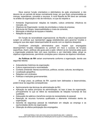 13

      Deve exercer função orientadora e delimitadora da ação empresarial, e isto
decorre de um período de tempo normalmente longo, em que ficam comprometidas as
crenças, expectativas, conceitos e recursos. A nova filosofia de RH deve ser centrada
na análise da organização e não de indivíduos, no que diz respeito a:

•   Ambiente Organizacional: relações do trabalho, cultura ambiental, influência do
    mercado, etc;
•   Objetivos da Organização: revisão de prioridades e metas da empresa;
•   Estruturas de Cargos, responsabilidades e níveis de comando;
•   Motivação e liderança de equipes e trabalho;
•   Relações de poder.

      Em função da racionalidade organizacional, da filosofia e cultura organizacional
surgem as políticas que representam regras estabelecidas para governar funções e
assegurar que elas sejam desempenhadas de acordo com os objetivos desejados.
       Constituem orientação administrativa para impedir que empregados
desempenhem funções indesejáveis ou ponham em risco o sucesso de funções
específicas. Assim, políticas são guias para a ação: referem-se às maneiras pelas quais
a organização pretende lidar com seus membros e, por intermédio deles, atingir os
objetivos organizacionais, permitindo condições para o alcance de objetivos individuais.

      As Políticas de RH variam enormemente conforme a organização, devido aos
seguintes fatores:

   Antecedentes históricos da organização;
   Cultura organizacional e racionalidade;
   Contexto ambiental: fatores econômicos, políticos, sociais, culturais, tecnológicos;
   Localização geográfica;
   Relações com sindicatos;
   Políticas e restrições governamentais.

     A longo prazo, as políticas de RH, quando bem delineadas e desenvolvidas,
podem levar às seguintes conseqüências:

   Aprimoramento das técnicas de administração de RH;
   Aplicação de sadios princípios de administração, do topo à base da organização,
    principalmente no que se refere às necessidades de relações humanas de boa
    qualidade;
   Adequação de salários e benefícios sociais às necessidades do pessoal;
   Retenção de recursos humanos qualificados e altamente motivados dentro da
    organização;
   Garantia de segurança pessoal do trabalhador em relação ao emprego e as
    oportunidades dentro da organização;
   Obtenção de efetiva participação dos empregados.



             ESTE MATERIAL É DE USO EXCLUSIVO DA DISCIPLINA ARH = UNINOVE
       QUALQUER CÓPIA SEM A DEVIDA AUTORIZAÇÃO ESTÁ SUJEITA A PENALIDADE LEGAL.
 