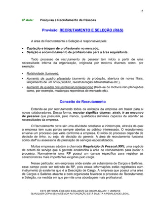 15

6ª Aula:      Pesquisa e Recrutamento de Pessoas


               Provisão: RECRUTAMENTO E SELEÇÃO (R&S)

       A área de Recrutamento e Seleção é responsável pela:

   Captação e triagem de profissionais no mercado;
   Seleção e encaminhamento de profissionais para a área requisitante.

      Todo processo de recrutamento de pessoal tem início a partir de uma
necessidade interna da organização, originada por motivos diversos como, por
exemplo:

•   Rotatividade (turnover):
•   Aumento de quadro planejado (aumento de produção, abertura de novas filiais,
    lançamento de um novo produto, reestruturação administrativa etc.).
•   Aumento de quadro circunstancial (emergencial) (trata-se de motivos não planejados
    como, por exemplo, mudanças repentinas de mercado etc).


                               Conceito de Recrutamento
      Entende-se por recrutamento todos os esforços da empresa em trazer para si
novos colaboradores. Dessa forma, recrutar significa chamar, atrair, ir ao encontro
de pessoas que possuam, pelo menos, qualidades mínimas capazes de atender às
necessidades da empresa.

      O Recrutamento deve ser uma atividade constante e ininterrupta, através da qual
a empresa tem suas portas sempre abertas ao público interessado. O recrutamento
envolve um processo que varia conforme a empresa. O início do processo depende de
decisão de linha, ou seja, de decisão do gerente. A área de recrutamento funciona
como staff ou assessoria de prestação de serviços especializados.

      Muitas empresas adotam a chamada Requisição de Pessoal (RP); uma espécie
de ordem de serviço que o gerente encaminha à área de recrutamento para iniciar o
processo. Normalmente uma RP possui um campo específico para registrar as
características mais importantes exigidas pelo cargo.

       Nesse particular, em empresas onde existe um subsistema de Cargos e Salários,
esse campo pode ser retirado da RP, pois essas informações estão registradas num
instrumento já existente que é a Descrição de Cargo. A empresa que possui uma área
de Cargos e Salários atuante e bem organizada favorece o processo de Recrutamento
e Seleção, na medida em que permite uma abordagem mais profissional.



             ESTE MATERIAL É DE USO EXCLUSIVO DA DISCIPLINA ARH = UNINOVE
       QUALQUER CÓPIA SEM A DEVIDA AUTORIZAÇÃO ESTÁ SUJEITA A PENALIDADE LEGAL.
 