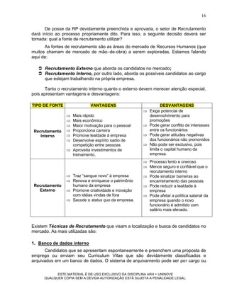 16

      De posse da RP devidamente preenchida e aprovada, o setor de Recrutamento
dará início ao processo propriamente dito. Para isso, a seguinte decisão deverá ser
tomada: qual a fonte de recrutamento utilizar?
      As fontes de recrutamento são as áreas do mercado de Recursos Humanos (que
muitos chamam de mercado de mão–de-obra) a serem exploradas. Estamos falando
aqui de:

    Recrutamento Externo que aborda os candidatos no mercado;
    Recrutamento Interno, por outro lado, aborda os possíveis candidatos ao cargo
     que estejam trabalhando na própria empresa.

       Tanto o recrutamento interno quanto o externo devem merecer atenção especial,
pois apresentam vantagens e desvantagens:

TIPO DE FONTE                VANTAGENS                           DESVANTAGENS
                                                         Exige potencial de
                  Mais rápido                            desenvolvimento para
                  Mais econômico                         promoções
                  Maior motivação para o pessoal        Pode gerar conflito de interesses
 Recrutamento     Proporciona carreira                   entre os funcionários
    Interno       Promove lealdade à empresa            Pode gerar atitudes negativas
                  Desenvolve espírito sadio de           dos funcionários não promovidos
                   competição entre pessoas              Não pode ser exclusivo, pois
                  Aproveita investimentos de             limita o capital humano da
                   treinamento.                           empresa.
                                                         Processo lento e oneroso
                                                         Menos seguro e confiável que o
                                                          recrutamento interno
                  Traz “sangue novo” à empresa          Pode sinalizar barreiras ao
                  Renova e enriquece o patrimônio        encarreiramento das pessoas
 Recrutamento      humano da empresa                     Pode reduzir a lealdade à
   Externo        Promove criatividade e inovação        empresa
                   com idéias vindas de fora             Pode afetar a política salarial da
                  Sacode o status quo da empresa.        empresa quando o novo
                                                          funcionário é admitido com
                                                          salário mais elevado.



Existem Técnicas de Recrutamento que visam a localização e busca de candidatos no
mercado. As mais utilizadas são:

1. Banco de dados interno
      Candidatos que se apresentam espontaneamente e preenchem uma proposta de
emprego ou enviam seu Curriculum Vitae que são devidamente classificados e
arquivados em um banco de dados. O sistema de arquivamento pode ser por cargo ou

            ESTE MATERIAL É DE USO EXCLUSIVO DA DISCIPLINA ARH = UNINOVE
      QUALQUER CÓPIA SEM A DEVIDA AUTORIZAÇÃO ESTÁ SUJEITA A PENALIDADE LEGAL.
 