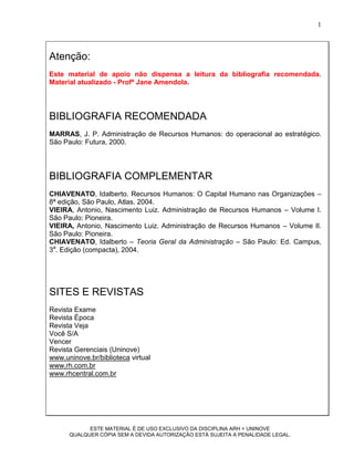 1



Atenção:
Este material de apoio não dispensa a leitura da bibliografia recomendada.
Material atualizado - Profª Jane Amendola.




BIBLIOGRAFIA RECOMENDADA
MARRAS, J. P. Administração de Recursos Humanos: do operacional ao estratégico.
São Paulo: Futura, 2000.




BIBLIOGRAFIA COMPLEMENTAR
CHIAVENATO, Idalberto. Recursos Humanos: O Capital Humano nas Organizações –
8ª edição, São Paulo, Atlas. 2004.
VIEIRA, Antonio, Nascimento Luiz. Administração de Recursos Humanos – Volume I.
São Paulo: Pioneira.
VIEIRA, Antonio, Nascimento Luiz. Administração de Recursos Humanos – Volume II.
São Paulo: Pioneira.
CHIAVENATO, Idalberto – Teoria Geral da Administração – São Paulo: Ed. Campus,
3a. Edição (compacta), 2004.




SITES E REVISTAS
Revista Exame
Revista Época
Revista Veja
Você S/A
Vencer
Revista Gerenciais (Uninove)
www.uninove.br/biblioteca virtual
www.rh.com.br
www.rhcentral.com.br




            ESTE MATERIAL É DE USO EXCLUSIVO DA DISCIPLINA ARH = UNINOVE
      QUALQUER CÓPIA SEM A DEVIDA AUTORIZAÇÃO ESTÁ SUJEITA A PENALIDADE LEGAL.
 