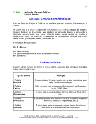 24

8ª Aula:       Aplicação: Cargos e Salários
               Política Salarial

                    Aplicação: CARGOS E SALÁRIOS (C&S)
Para se falar em Cargos e Salários necessita-se primeiro entender Remuneração e
Salário.

O salário não é o único componente remuneratório de contraprestação do trabalho.
Existem também os benefícios, que acabam se somando àquele e compondo a
chamada remuneração, bem como poderão existir outras verbas de crédito a
acrescentar, como, por exemplo: componentes de remuneração variável, adicionais,
horas extras, gratificações, bônus, comissões etc.

Fórmula da Remuneração

R = S + B onde:

R = Remuneração
S = Salário total (nominal + todas as verbas de crédito)
B = Benefícios


                                Conceito de Salário
Existem várias formas de definir o termo salário. Algumas das principais definições
sobre o termo salário são:


   Tipo de Salário                                  Definição

1.Salário                O que consta na ficha de registro, na carteira profissional e em
Nominal                                  todos os documentos legais.
2.Salário                 Valor recebido pelo empregado, já descontado as obrigações
Efetivo                                      legais (INSS, IR etc...)
3.Salário                  É o que está inserida qualquer parcela adicional (hora extra
Complessivo                                           etc...)

4.Salário                É aquele cujo valor está expresso na lei e se destina a algumas
Profissional                        profissões (médicos, engenheiros, etc...)

6.Salário                  É o montante que o empregado recebe, líquido de todos os
Absoluto                         descontos, e que determina o seu orçamento.



            ESTE MATERIAL É DE USO EXCLUSIVO DA DISCIPLINA ARH = UNINOVE
      QUALQUER CÓPIA SEM A DEVIDA AUTORIZAÇÃO ESTÁ SUJEITA A PENALIDADE LEGAL.
 