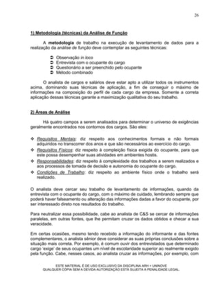 26



1) Metodologia (técnicas) da Análise de Função

       A metodologia de trabalho na execução de levantamento de dados para a
realização da análise de função deve contemplar as seguintes técnicas:

            Observação in loco
            Entrevista com o ocupante do cargo
            Questionário a ser preenchido pelo ocupante
            Método combinado

       O analista de cargos e salários deve estar apto a utilizar todos os instrumentos
acima, dominando suas técnicas de aplicação, a fim de conseguir o máximo de
informações na composição do perfil de cada cargo da empresa. Somente a correta
aplicação dessas técnicas garante a maximização qualitativa do seu trabalho.


2) Áreas de Análise

      Há quatro campos a serem analisados para determinar o universo de exigências
geralmente encontrados nos contornos dos cargos. São eles:

 Requisitos Mentais: diz respeito aos conhecimentos formais e não formais
  adquiridos no transcorrer dos anos e que são necessários ao exercício do cargo.
 Requisitos Físicos: diz respeito à compleição física exigida do ocupante, para que
  este possa desempenhar suas atividades em ambientes hostis.
 Responsabilidades: diz respeito à complexidade dos trabalhos a serem realizados e
  aos processos de tomada de decisão e autonomia do ocupante do cargo.
 Condições de Trabalho: diz respeito ao ambiente físico onde o trabalho será
  realizado.

O analista deve cercar seu trabalho de levantamento de informações, quando da
entrevista com o ocupante do cargo, com o máximo de cuidado, lembrando sempre que
poderá haver falseamento ou alteração das informações dadas a favor do ocupante, por
ser interessado direto nos resultados do trabalho.

Para neutralizar essa possibilidade, cabe ao analista de C&S se cercar de informações
paralelas, em outras fontes, que lhe permitam cruzar os dados obtidos e checar a sua
veracidade.

Em certas ocasiões, mesmo tendo recebido a informação do informante e das fontes
complementares, o analista sênior deve considerar as suas próprias conclusões sobre a
situação mais correta. Por exemplo, é comum ouvir dos entrevistados que determinado
cargo „exige‟ de seus ocupantes um nível de escolaridade superior ao realmente exigido
pela função. Cabe, nesses casos, ao analista cruzar as informações, por exemplo, com

            ESTE MATERIAL É DE USO EXCLUSIVO DA DISCIPLINA ARH = UNINOVE
      QUALQUER CÓPIA SEM A DEVIDA AUTORIZAÇÃO ESTÁ SUJEITA A PENALIDADE LEGAL.
 