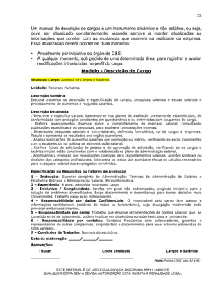 28

Um manual de descrição de cargos é um instrumento dinâmico e não estático, ou seja,
deve ser atualizado constantemente, visando sempre a manter atualizadas as
informações que contém com as mudanças que ocorrem na realidade da empresa.
Essa atualização deverá ocorrer de duas maneiras:

•   Anualmente por iniciativa do órgão de C&S;
•   A qualquer momento, sob pedido de uma determinada área, para registrar e avaliar
    modificações introduzidas no perfil do cargo.
                               Modelo - Descrição de Cargo
Título do Cargo: Analista de Cargos e Salários

Unidade: Recursos Humanos

Descrição Sumária
Executa trabalhos de descrição e especificação de cargos, pesquisas salariais e extras salariais e
processamento de aumentos e reajustes salariais.

Descrição Detalhada
. Descreve e especifica cargos, baseando-se nos planos de avaliação previamente estabelecidos, de
conformidade com anotações constantes em questionários e ou entrevistas com ocupantes do cargo.
. Elabora levantamentos diversos sobre o comportamento do mercado salarial, consultando
publicações específicas e ou pesquisas, para análise e comparações internas.
. Desenvolve pesquisas salariais e extra-salariais, definindo formulários, rol de cargos e empresas.
Tabula e apresenta os resultados aos órgãos superiores.
. Analisa solicitações de aumentos salariais por promoção ou mérito, verificando se estão condizentes
com o estabelecido na política de administração salarial.
. Confere fichas de solicitação de pessoa e de aprovação de admissão, verificando se os cargos e
salários iniciais estão condizentes com o estabelecido no plano de administração salarial.
. Acompanha a evolução das negociações coletivas para reajustamentos salariais, acordos sindicais ou
dissídios das categorias profissionais. Interpreta os textos dos acordos e efetua os cálculos necessários
para o reajuste salarial dos empregados envolvidos.

Especificação ou Requisitos ou Fatores de Avaliação
1 – Instrução: Superior completo de Administração; Técnicas de Administração de Salários e
Estatística Aplicada à Administração Salarial. Microinformática.
2 – Experiência: 4 anos, adquirida no próprio cargo
3 – Iniciativa / Complexidade: tarefas em geral não padronizadas, exigindo iniciativa para a
solução de problemas diversificados. Exige discernimento e desembaraço para tomar decisões mais
convenientes. Trabalho exige ação independente.
4 – Responsabilidade por dados Confidenciais: O responsável pelo cargo tem acesso a
informações confidenciais (salários de todos os funcionários), cuja divulgação inadvertida pode
provocar embaraços internos.
5 – Responsabilidade por erros: Trabalho que envolve recomendações de política salarial, que, se
cometido erros de julgamento, podem implicar em dispêndios consideráveis para a companhia.
6 – Responsabilidade por contatos: Contatos freqüentes com colaboradores, gerentes e
representantes de outras companhias, exigindo tato e discernimento para levar a termo entrevistas de
tipos variados.
7 – Condições de Trabalho: Normais de escritório.
Data da elaboração: _____/______/______
Aprovações:
    Titular                                Chefe Imediato                           Cargos e Salários
______________                            ________________                      ___________________
                                                                            Fonte: Pontes (2002, pág. 82 a 96)


             ESTE MATERIAL É DE USO EXCLUSIVO DA DISCIPLINA ARH = UNINOVE
       QUALQUER CÓPIA SEM A DEVIDA AUTORIZAÇÃO ESTÁ SUJEITA A PENALIDADE LEGAL.
 