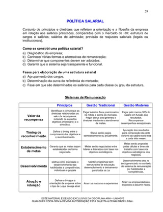 29


                                   POLÍTICA SALARIAL

 Conjunto de princípios e diretrizes que refletem a orientação e a filosofia da empresa
 em relação aos salários praticados, comparados com o mercado de RH: estrutura de
 cargos e salários; salários de admissão; previsão de reajustes salariais (legais ou
 institucionais).

 Como se constrói uma política salarial?
 a) Diagnóstico da empresa;
 b) Conhecer várias formas e alternativas de remuneração;
 c) Determinar que componentes devem ser adotados;
 d) Garantir que o sistema seja transparente e funcional.

 Fases para elaboração de uma estrutura salarial
 a) Agrupamento dos cargos;
 b) Determinação da curva de referência do mercado;
 c) Fase em que são determinados os salários para cada classe ou grau da estrutura.


                                 Sistemas de Remuneração

                          Princípios                   Gestão Tradicional                Gestão Moderna
                    Identifique e comunique as
                                                    Pagar salários fixos posicionados Pagar pelo menos 30% do
                     diretrizes relacionadas ao
    Valor da                                         na média e acima do mercado.        salário em função dos
                       valor da recompensa,
                                                       Pagar bônus aos gerentes e              resultados.
  recompensa           incluindo os aspectos
                                                    diretores mediante o atendimento         Recompensar
                     objetivos (monetário) e o
                                                                de metas.             desempenhos excepcionais.
                              simbólico.

                                                                                        Apuração dos resultados
   Timing de         Defina o timing entre o
                                                         Bônus serão pagos              para composição da parte
                   cumprimento dos objetivos e
reconhecimento                                      semestralmente ou anualmente.      variável do salário será feita
                       o reconhecimento.
                                                                                            a cada três meses.

                                                                                         Metas serão propostas
Estabelecimento    Garanta que as metas sejam         Metas serão negociadas entre       pelas células e times de
                     estabelecidas de forma         lideres e liderados com base nos     trabalho com base nos
   de metas                negociada.                     objetivos estratégicos.       objetivos estratégicos dos
                                                                                                negócios.

                                                                                         Desenvolvimento dos s
                    Defina como prioridade o            Manter programas bem
                                                                                       será gerenciado no contexto
                      desenvolvimento das              estruturados de educação,
Desenvolvimento    habilidades e competências,       desenvolvimento e treinamento     do sistema de remuneração
                                                                                             por habilidades e
                       individuais e grupais                para todos os s
                                                                                              competências.


                         Defina e divulgue a
   Atração e                                                                           Atrair s empreendedores,
                   orientação da empresa sobre      Atrair s maduros e experientes
   retenção                                                                            dispostos a assumir riscos.
                    o tipo de  que deseja atrair




             ESTE MATERIAL É DE USO EXCLUSIVO DA DISCIPLINA ARH = UNINOVE
       QUALQUER CÓPIA SEM A DEVIDA AUTORIZAÇÃO ESTÁ SUJEITA A PENALIDADE LEGAL.
 