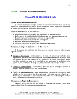 33



10ª Aula:    Aplicação: Avaliação e Desempenho


                     AVALIAÇÃO DE DESEMPENHO (AD)

O que é Avaliação de Desempenho?
      É um instrumento gerencial que permite ao administrador mensurar os resultados
obtidos por um empregado ou por um grupo, em período e área específicos em termos
de metas, conhecimentos, habilidades, atitudes, etc.

Objetivos da Avaliação de Desempenho
      Identificar aqueles empregados que necessitam de aperfeiçoamento.
      Definir o grau de contribuição individual ou grupal nos resultados da empresa.
      Descobrir o surgimento de novos talentos na organização.
      Facilitar o autodesenvolvimento dos empregados.
      Fornecer feedback aos empregados.
      Subsidiar programas de promoções, transferência e mérito.

Campo de Abrangência da Avaliação de Desempenho

      O Programa de Avaliação de Desempenho procura mensurar três campos
organizacionais:

 Campo de Resultados – está relacionado às metas de trabalho predefinidas pela
  organização e que devem ser alcançadas em determinado espaço de tempo pelo
  empregado. Podem ser avaliados os resultados de forma quantitativa (fator
  numérico explicito na meta e no resultado a ser alcançado) e qualitativamente
  (refere-se aos parâmetros de exigência, do que é aceito e que foi pré-fixado).

 Campo do Conhecimento – avaliação do grau com que o empregado assimila e
  atinge o volume de informações que lhe é proposto.

 Campo do Comportamento – está relacionado à mensuração dos valores, das
  atitudes e dos comportamentos do empregado frente aos padrões culturais pré-
  definidos pela empresa e às responsabilidades que lhe são conferidas para exercer
  suas funções dentro ou fora da organização.

Métodos de Avaliação de Desempenho
      Existem vários métodos de se avaliar o desempenho humano dentro das
organizações. Entre eles, destacam-se os seguintes:



             ESTE MATERIAL É DE USO EXCLUSIVO DA DISCIPLINA ARH = UNINOVE
       QUALQUER CÓPIA SEM A DEVIDA AUTORIZAÇÃO ESTÁ SUJEITA A PENALIDADE LEGAL.
 