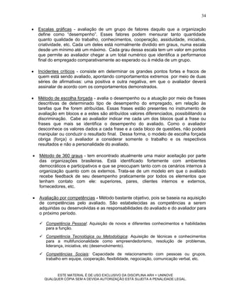 34


   Escalas gráficas - avaliação de um grupo de fatores daquilo que a organização
    define como “desempenho”. Esses fatores podem mensurar tanto quantidade
    quanto qualidade do trabalho, conhecimentos, cooperação, assiduidade, iniciativa,
    criatividade, etc. Cada um deles está normalmente dividido em graus, numa escala
    desde um mínimo até um máximo. Cada grau dessa escala tem um valor em pontos
    que permite ao avaliador chegar a um total numérico que identifica a performance
    final do empregado comparativamente ao esperado ou à média de um grupo.

   Incidentes críticos - consiste em determinar os grandes pontos fortes e fracos de
    quem está sendo avaliado, apontando comportamentos extremos por meio de duas
    séries de afirmativas: uma positiva e outra negativa, em que o avaliador deverá
    assinalar de acordo com os comportamentos demonstrados.

   Método de escolha forçada - avalia o desempenho ou a atuação por meio de frases
    descritivas de determinado tipo de desempenho do empregado, em relação às
    tarefas que lhe forem atribuídas. Essas frases estão presentes no instrumento de
    avaliação em blocos e a estes são atribuídos valores diferenciados, possibilitando a
    discriminação. Cabe ao avaliador indicar me cada um dos blocos qual a frase ou
    frases que mais se identifica o desempenho do avaliado. Como o avaliador
    desconhece os valores dados a cada frase e a cada bloco de questões, não poderá
    manipular ou conduzir o resultado final. Dessa forma, o modelo de escolha forçada
    obriga (força) o avaliador a considerar somente o trabalho e os respectivos
    resultados e não a personalidade do avaliado.

   Método de 360 graus - tem encontrado atualmente uma maior aceitação por parte
    das organizações brasileiras. Está identificado fortemente com ambientes
    democráticos e participativos e que se preocupam tanto com os cenários internos à
    organização quanto com os externos. Trata-se de um modelo em que o avaliado
    recebe feedback de seu desempenho praticamente por todos os elementos que
    tenham contato com ele: superiores, pares, clientes internos e externos,
    fornecedores, etc.

   Avaliação por competências - Método bastante objetivo, pois se baseia na aquisição
    de competências pelo avaliado. São estabelecidas as competências a serem
    adquiridas ou desenvolvidas e as responsabilidades do avaliado e do avaliador para
    o próximo período.

     Competência Pessoal: Aquisição de novos e diferentes conhecimentos e habilidades
      para a função.
     Competência Tecnológica ou Metodológica: Aquisição de técnicas e conhecimentos
      para a multifuncionalidade como empreendedorismo, resolução de problemas,
      liderança, iniciativa, etc (desenvolvimento).

     Competências Sociais: Capacidade de relacionamento com pessoas ou grupos,
      trabalho em equipe, cooperação, flexibilidade, negociação, comunicação verbal, etc.


             ESTE MATERIAL É DE USO EXCLUSIVO DA DISCIPLINA ARH = UNINOVE
       QUALQUER CÓPIA SEM A DEVIDA AUTORIZAÇÃO ESTÁ SUJEITA A PENALIDADE LEGAL.
 