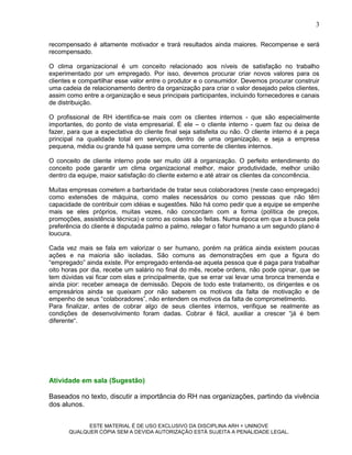 3

recompensado é altamente motivador e trará resultados ainda maiores. Recompense e será
recompensado.

O clima organizacional é um conceito relacionado aos níveis de satisfação no trabalho
experimentado por um empregado. Por isso, devemos procurar criar novos valores para os
clientes e compartilhar esse valor entre o produtor e o consumidor. Devemos procurar construir
uma cadeia de relacionamento dentro da organização para criar o valor desejado pelos clientes,
assim como entre a organização e seus principais participantes, incluindo fornecedores e canais
de distribuição.

O profissional de RH identifica-se mais com os clientes internos - que são especialmente
importantes, do ponto de vista empresarial. É ele – o cliente interno - quem faz ou deixa de
fazer, para que a expectativa do cliente final seja satisfeita ou não. O cliente interno é a peça
principal na qualidade total em serviços, dentro de uma organização, e seja a empresa
pequena, média ou grande há quase sempre uma corrente de clientes internos.

O conceito de cliente interno pode ser muito útil à organização. O perfeito entendimento do
conceito pode garantir um clima organizacional melhor, maior produtividade, melhor união
dentro da equipe, maior satisfação do cliente externo e até atrair os clientes da concorrência.

Muitas empresas cometem a barbaridade de tratar seus colaboradores (neste caso empregado)
como extensões de máquina, como males necessários ou como pessoas que não têm
capacidade de contribuir com idéias e sugestões. Não há como pedir que a equipe se empenhe
mais se eles próprios, muitas vezes, não concordam com a forma (política de preços,
promoções, assistência técnica) e como as coisas são feitas. Numa época em que a busca pela
preferência do cliente é disputada palmo a palmo, relegar o fator humano a um segundo plano é
loucura.

Cada vez mais se fala em valorizar o ser humano, porém na prática ainda existem poucas
ações e na maioria são isoladas. São comuns as demonstrações em que a figura do
“empregado” ainda existe. Por empregado entenda-se aquela pessoa que é paga para trabalhar
oito horas por dia, recebe um salário no final do mês, recebe ordens, não pode opinar, que se
tem dúvidas vai ficar com elas e principalmente, que se errar vai levar uma bronca tremenda e
ainda pior: receber ameaça de demissão. Depois de todo este tratamento, os dirigentes e os
empresários ainda se queixam por não saberem os motivos da falta de motivação e de
empenho de seus “colaboradores”, não entendem os motivos da falta de comprometimento.
Para finalizar, antes de cobrar algo de seus clientes internos, verifique se realmente as
condições de desenvolvimento foram dadas. Cobrar é fácil, auxiliar a crescer “já é bem
diferente“.




Atividade em sala (Sugestão)

Baseados no texto, discutir a importância do RH nas organizações, partindo da vivência
dos alunos.


             ESTE MATERIAL É DE USO EXCLUSIVO DA DISCIPLINA ARH = UNINOVE
       QUALQUER CÓPIA SEM A DEVIDA AUTORIZAÇÃO ESTÁ SUJEITA A PENALIDADE LEGAL.
 