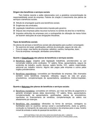 39

Origem dos benefícios e serviços sociais
       Tem história recente e estão relacionados com a gradativa conscientização da
responsabilidade social da empresa. Fatores de criação e crescimento dos planos de
serviços e benefícios sociais:
   Atitude do empregado quanto aos benefícios sociais;
   Exigências dos sindicatos;
   Legislação trabalhista e previdenciária imposta pelo governo;
   Disputa das empresas pelos recursos humanos no sentido de atraí-los e mantê-los;
   Impostos atribuídos às empresas com a contrapartida da utilização de meios lícitos
    de fazerem deduções de suas obrigações tributárias.


Tipos de benefícios sociais
Os planos de serviços e benefícios sociais são planejados para auxiliar o empregado:
• No exercício do cargo: gratificações, prêmios de produção, seguro de vida, etc;
• Fora do cargo, mas dentro da empresa: refeitório, cantina, transportes, lazer;
• Fora da empresa: recreação, atividades comunitárias.


Quanto a Classificação dos planos de benefícios e serviços sociais:
a) Benefícios legais: exigidos pela legislação trabalhista, previdenciária ou por
   convenção coletiva entre sindicatos: 13º salário, férias, aposentadoria, seguro de
   acidentes de trabalho, auxílio doença, salário família, H.E., salário maternidade,
   adicional por trabalho noturno. Alguns são pagos pela empresa e outros pelos
   órgãos previdenciários.

b) Benefícios espontâneos: concedidos por liberalidade da empresa. São chamados
   também como benefícios marginais: refeições, seguro de vida em grupo,
   empréstimos, complementação de aposentadoria, assistência médico-hospitalar,
   etc.


Quanto a Natureza dos planos de benefícios e serviços sociais:

a) Benefícios monetários: concedidos em dinheiro, por meio da folha de pagamento e
   gerando encargos sociais deles decorrentes: 13o salário, férias, aposentadoria,
   complementação de aposentadoria, gratificações, planos de empréstimos,
   reembolso ou financiamento de remédios, complementação do salário nos
   afastamento por doenças.

b) Benefícios não monetários: oferecidos na forma de serviços, vantagens ou
   facilidades para os usuários: serviço social e aconselhamento, clube ou grêmio,
   condução ou transporte da casa para a empresa e da empresa para a casa, horário
   móvel de entrada e saída do pessoal de escritório; etc.

             ESTE MATERIAL É DE USO EXCLUSIVO DA DISCIPLINA ARH = UNINOVE
       QUALQUER CÓPIA SEM A DEVIDA AUTORIZAÇÃO ESTÁ SUJEITA A PENALIDADE LEGAL.
 