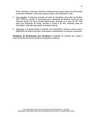 41

   limite. Exemplo: o executivo escolhe o automóvel que queira dentro do limite fixado
   ou deverá completar o valor caso opte por algum que ultrapasse o valor.

3. Livre escolha: A empresa concede um valor de benefícios para cada funcionário,
   que o utiliza a vontade. O funcionário tem a liberdade de escolher aquilo que lhe
   interessa dentro da verba mensal determinada. Exemplo: é o caso da HP: 70%
   paga com despesas de saúde, estudos e creche e os 30% restantes pode ser
   acumulado, caso não seja usado no período mensal.

4. Cash livre: A empresa define e concede uma verba-limite, mensal ou anual, para o
   pagamento de cada funcionário. Este passa a administrá-la no decorrer do período.

Vantagens da flexibilização dos benefícios: Facilidade do controle dos custos e
maior envolvimento dos funcionários na gestão do sistema.




            ESTE MATERIAL É DE USO EXCLUSIVO DA DISCIPLINA ARH = UNINOVE
      QUALQUER CÓPIA SEM A DEVIDA AUTORIZAÇÃO ESTÁ SUJEITA A PENALIDADE LEGAL.
 