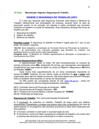 42

12ª Aula:    Manutenção: Higiene e Segurança do Trabalho

              HIGIENE E SEGURANÇA DO TRABALHO (HST)
       É a área que responde pela Segurança Industrial, pela Higiene e Medicina do
Trabalho relativamente aos empregados da empresa, atuando tanto na área de
prevenção quanto na de correção, em estudos e ações constantes que envolvam
acidentes no trabalho e a saúde do trabalhador. Este subsistema abrange três linhas de
trabalho que são:
1. Segurança do trabalho
2. Higiene do trabalho
3. Medicina do trabalho

Preceitos Legais: A segurança no trabalho no Brasil é regida pela CLT, que no seu
artigo 163 dispõe o seguinte:
“Art.163. Será obrigatória a constituição da Comissão Interna de Prevenção de Acidentes –
CIPA – de conformidade com instruções expedidas pelo Ministério do Trabalho, nos
estabelecimentos ou locais de obra nelas especificadas.
Parágrafo único. “O Ministério do Trabalho regulamentará as atribuições, a composição e o
funcionamento das CIPAs.”

Normas Regulamentares (NRs)
       A regulamentação citada no artigo 163 está consubstanciada no conjunto de
normas conhecido como NRs, totalizando 29 normas, que representam uma legislação
complementar que rege todas as ações no campo da Higiene e Segurança e Medicina
do Trabalho (HSMT).
       Cada norma trata especificamente de um tema considerado importante no
campo da HSMT, traçando, em seu interior, todas as diretrizes do que e como cada
organização deve agir em relação ao assunto. São textos legais que procuram abranger
todos os detalhes nada deixando no campo da interpretação.
       As NRs podem ser consultadas através do site www.mtb.gov.br - (entra em
Legislação e depois em Normas Regulamentadoras). Exemplos:

NR-5: Comissão Interna de Prevenção de Acidentes – CIPA
NR-6: Equipamentos de Proteção Individual – EPI
NR-7: Programa de Controle Médico e Saúde Ocupacional - PCMSO
NR-26: Sinalização de Segurança

Segurança do Trabalho: Tem como preocupação fundamental:

a) A prevenção de acidentes no trabalho: Trabalho de longo prazo que objetiva
conscientizar o trabalhador a proteger sua própria vida e dos companheiros por meio de
ações seguras. É um programa mais educativo que técnico e deve estar sustentado sob
dois aspectos:
 O humano: centrado no bem-estar e na preservação da vida
 O econômico: número de faltas causadas por acidentes de trabalho e os custos para
   a empresa são tamanhos que a prevenção é o melhor a percorrer.

            ESTE MATERIAL É DE USO EXCLUSIVO DA DISCIPLINA ARH = UNINOVE
      QUALQUER CÓPIA SEM A DEVIDA AUTORIZAÇÃO ESTÁ SUJEITA A PENALIDADE LEGAL.
 