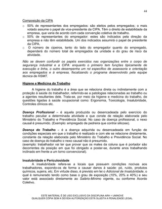44

Composição da CIPA
o 50% de representantes dos empregados: são eleitos pelos empregados; o mais
  votado assume o papel de vice-presidente da CIPA. Têm o direito de estabilidade da
  empresa, que varia de acordo com cada convenção coletiva de trabalho.
o 50% de representantes do empregador: estes são indicados pela direção da
  empresa e não têm estabilidade. Um dos indicados assumirá o papel de presidente
  da CIPA.
o O número de cipeiros, tanto do lado do empregador quanto do empregado,
  dependerá do número total de empregados da unidade e do grau de risco da
  atividade.

Não se devem confundir os papéis exercidos nas organizações entre o corpo de
segurança industrial e a CIPA: enquanto o primeiro tem funções tipicamente de
execução e linha, o outro desempenha um rol específico de assessoria e orientação
aos empregados e à empresa, fiscalizando o programa desenvolvido pela equipe
técnica de HSMT.

Higiene e Medicina do Trabalho
      A higiene do trabalho é a área que se relaciona direta ou indiretamente com a
proteção à saúde do trabalhador, referindo-se a patologias relacionadas ao trabalho ou
a agentes resultantes dele. Trata-se, por meio da higiene e medicina do trabalho, de
questões ligadas à saúde ocupacional como: Ergonomia, Toxicologia, Insalubridade,
Controles clínicos etc.

Doença Profissional – é aquela produzida ou desencadeada pelo exercício do
trabalho peculiar a determinada atividade e que conste de relação elaborada pelo
Ministério do Trabalho e Previdência Social. No caso de doença profissional, o nexo
causal é presumido. (Exemplo: empregado de pedreira que contrai silicose).

Doença do Trabalho – é a doença adquirida ou desencadeada em função de
condições especiais em que o trabalho é realizado e com ele se relacione diretamente,
constante da relação elaborada pelo Ministério do Trabalho e Previdência Social. No
caso de doença do trabalho o nexo causal não é presumido.
(exemplo: trabalhador vai ter que provar que os males da coluna que é portador são
decorrentes da posição em que foi obrigado a postar-se, durante anos trabalhando
inclinado em frente a um torno convencional).

Insalubridade e Periculosidade
       A insalubridade refere-se a locais que possuem condições nocivas aos
trabalhadores, expondo-os de forma a causar danos à saúde: pó, ruído, produtos
químicos, sujeira, etc. Em virtude disso, é previsto em lei o Adicional de Insalubridade, o
qual é remunerado tendo como base o grau de exposição (10%, 20% e 40%) e seu
valor está associado diretamente ao Salário-Mínimo vigente, ou conforme Acordo
Coletivo.



            ESTE MATERIAL É DE USO EXCLUSIVO DA DISCIPLINA ARH = UNINOVE
      QUALQUER CÓPIA SEM A DEVIDA AUTORIZAÇÃO ESTÁ SUJEITA A PENALIDADE LEGAL.
 