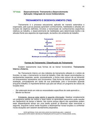 46

13ª Aula:    Desenvolvimento: Treinamento e Desenvolvimento
             Aplicação: Integração de novos Colaboradores


                TREINAMENTO E DESENVOLVIMENTO (T&D)
        Treinamento é o processo educacional, aplicado de maneira sistemática e
organizada, pelo qual as pessoas aprendem conhecimentos, habilidades e atitudes em
funções de objetivos definidos. Envolve a transmissão de conhecimentos específicos
relativos ao trabalho, o desenvolvimento de habilidades para determinada tarefa e de
atitudes frente aos aspectos da organização, da tarefa e do ambiente de trabalho.


                                       Treinamento
                                                     provoca
                                        Reações
                                                     que provocam
                                       Aprendizado
                                                    que provoca
                         Mudanças de comportamento no cargo
                                                    que provocam
                               Mudanças na organização
                                                    que provocam
                       Mudanças na consecução dos objetivos finais



              Formas de Treinamento / Classificação do Treinamento

      Existem basicamente duas formas de se treinar funcionários: Treinamento
Interno e Externo.

       No Treinamento Interno um dos métodos de treinamento utilizado é o rodízio de
funções, ou seja, o treinamento no local de trabalho. Este não requer acomodações ou
equipamentos especiais, sendo, provavelmente, a forma mais comum de se transmitir
os ensinamentos necessários aos funcionários. Esta forma de treinar encontra grande
aceitação, principalmente em razão de sua praticidade, pois o funcionário aprende
enquanto trabalha. É importante lembrar que para ser eficaz um programa de rodízio de
funções deve:

-   Ser elaborado tendo em vista as necessidades específicas de cada aprendiz e...
-   Manter-se flexível

      Entretanto, deve-se estar atento à seguinte informação: Idealizar simplesmente
um programa padrão de rodízio e fazer todos os aprendizes percorrê-lo pode resultar
em desperdício de tempo e talento. Isto ocorre porque alguns dos aprendizes podem
estar desperdiçando tempo em uma tarefa quando já deveriam estar exercendo a
seguinte, enquanto outros serão forçados a desempenhar novas funções e a enfrentar
novas situações sem estarem devidamente preparados.

             ESTE MATERIAL É DE USO EXCLUSIVO DA DISCIPLINA ARH = UNINOVE
       QUALQUER CÓPIA SEM A DEVIDA AUTORIZAÇÃO ESTÁ SUJEITA A PENALIDADE LEGAL.
 